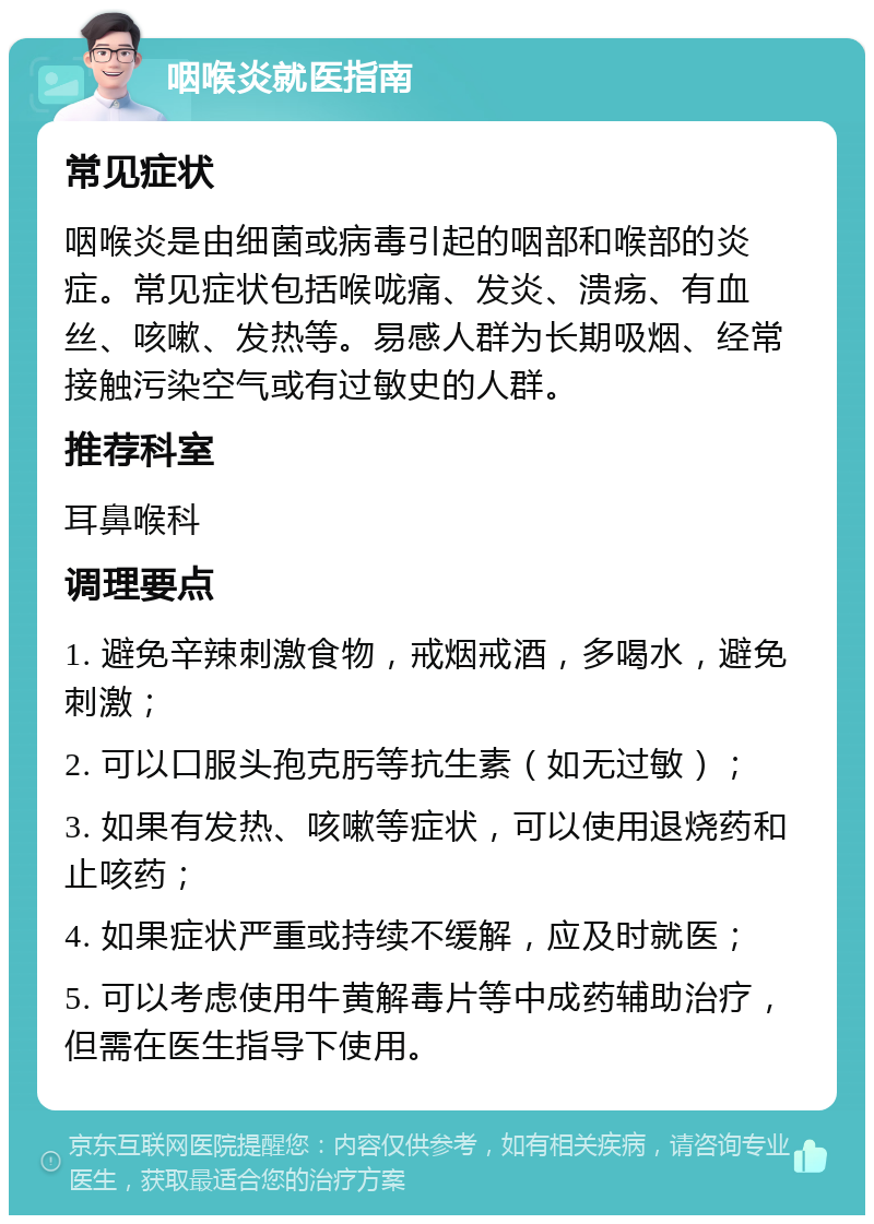 咽喉炎就医指南 常见症状 咽喉炎是由细菌或病毒引起的咽部和喉部的炎症。常见症状包括喉咙痛、发炎、溃疡、有血丝、咳嗽、发热等。易感人群为长期吸烟、经常接触污染空气或有过敏史的人群。 推荐科室 耳鼻喉科 调理要点 1. 避免辛辣刺激食物，戒烟戒酒，多喝水，避免刺激； 2. 可以口服头孢克肟等抗生素（如无过敏）； 3. 如果有发热、咳嗽等症状，可以使用退烧药和止咳药； 4. 如果症状严重或持续不缓解，应及时就医； 5. 可以考虑使用牛黄解毒片等中成药辅助治疗，但需在医生指导下使用。