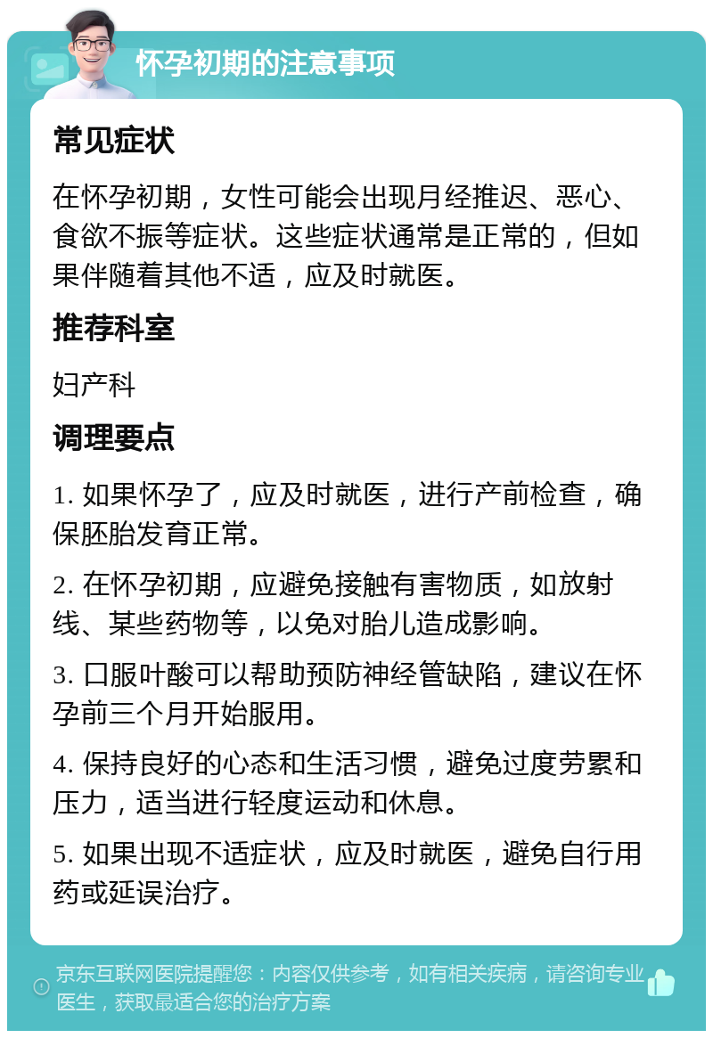 怀孕初期的注意事项 常见症状 在怀孕初期，女性可能会出现月经推迟、恶心、食欲不振等症状。这些症状通常是正常的，但如果伴随着其他不适，应及时就医。 推荐科室 妇产科 调理要点 1. 如果怀孕了，应及时就医，进行产前检查，确保胚胎发育正常。 2. 在怀孕初期，应避免接触有害物质，如放射线、某些药物等，以免对胎儿造成影响。 3. 口服叶酸可以帮助预防神经管缺陷，建议在怀孕前三个月开始服用。 4. 保持良好的心态和生活习惯，避免过度劳累和压力，适当进行轻度运动和休息。 5. 如果出现不适症状，应及时就医，避免自行用药或延误治疗。