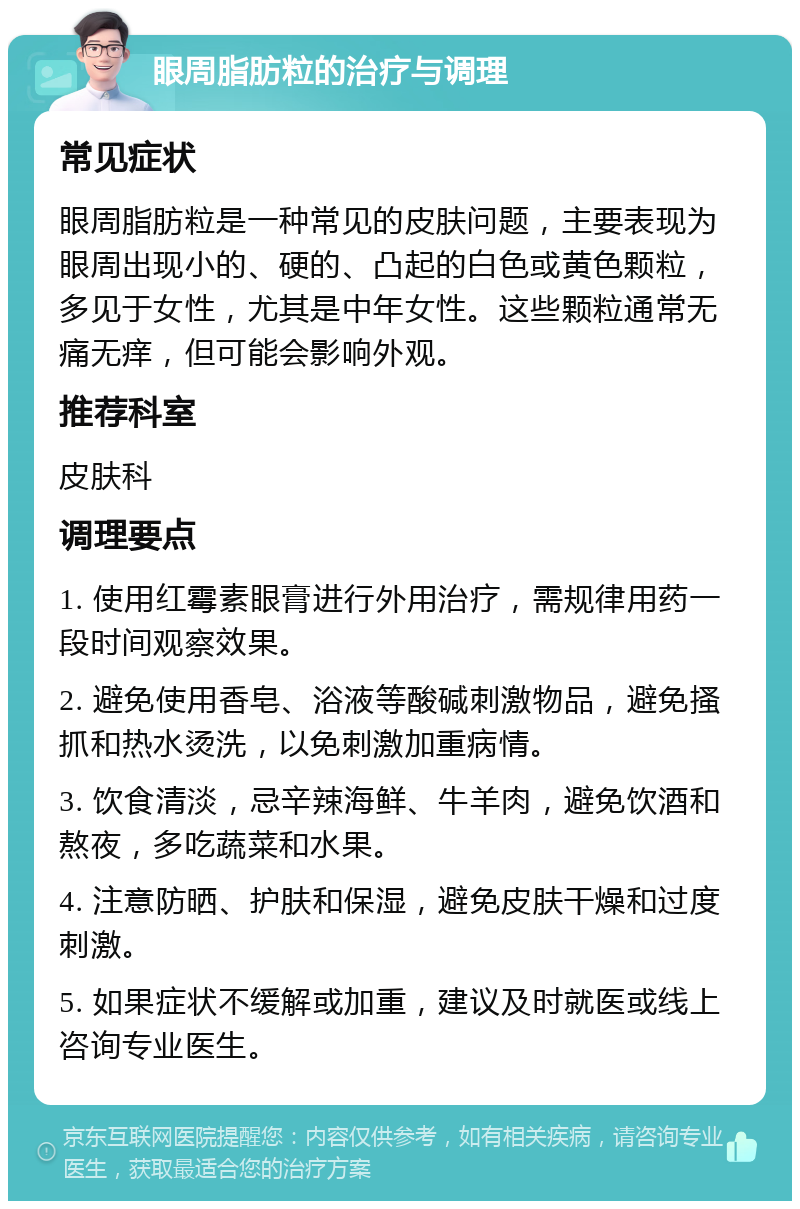 眼周脂肪粒的治疗与调理 常见症状 眼周脂肪粒是一种常见的皮肤问题，主要表现为眼周出现小的、硬的、凸起的白色或黄色颗粒，多见于女性，尤其是中年女性。这些颗粒通常无痛无痒，但可能会影响外观。 推荐科室 皮肤科 调理要点 1. 使用红霉素眼膏进行外用治疗，需规律用药一段时间观察效果。 2. 避免使用香皂、浴液等酸碱刺激物品，避免搔抓和热水烫洗，以免刺激加重病情。 3. 饮食清淡，忌辛辣海鲜、牛羊肉，避免饮酒和熬夜，多吃蔬菜和水果。 4. 注意防晒、护肤和保湿，避免皮肤干燥和过度刺激。 5. 如果症状不缓解或加重，建议及时就医或线上咨询专业医生。