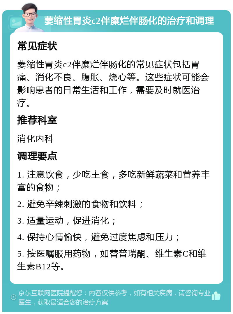 萎缩性胃炎c2伴糜烂伴肠化的治疗和调理 常见症状 萎缩性胃炎c2伴糜烂伴肠化的常见症状包括胃痛、消化不良、腹胀、烧心等。这些症状可能会影响患者的日常生活和工作，需要及时就医治疗。 推荐科室 消化内科 调理要点 1. 注意饮食，少吃主食，多吃新鲜蔬菜和营养丰富的食物； 2. 避免辛辣刺激的食物和饮料； 3. 适量运动，促进消化； 4. 保持心情愉快，避免过度焦虑和压力； 5. 按医嘱服用药物，如替普瑞酮、维生素C和维生素B12等。