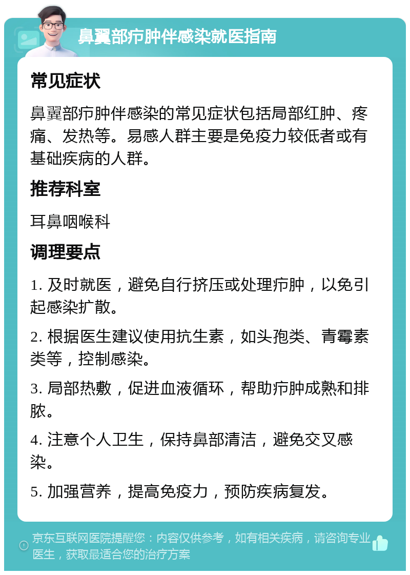 鼻翼部疖肿伴感染就医指南 常见症状 鼻翼部疖肿伴感染的常见症状包括局部红肿、疼痛、发热等。易感人群主要是免疫力较低者或有基础疾病的人群。 推荐科室 耳鼻咽喉科 调理要点 1. 及时就医，避免自行挤压或处理疖肿，以免引起感染扩散。 2. 根据医生建议使用抗生素，如头孢类、青霉素类等，控制感染。 3. 局部热敷，促进血液循环，帮助疖肿成熟和排脓。 4. 注意个人卫生，保持鼻部清洁，避免交叉感染。 5. 加强营养，提高免疫力，预防疾病复发。