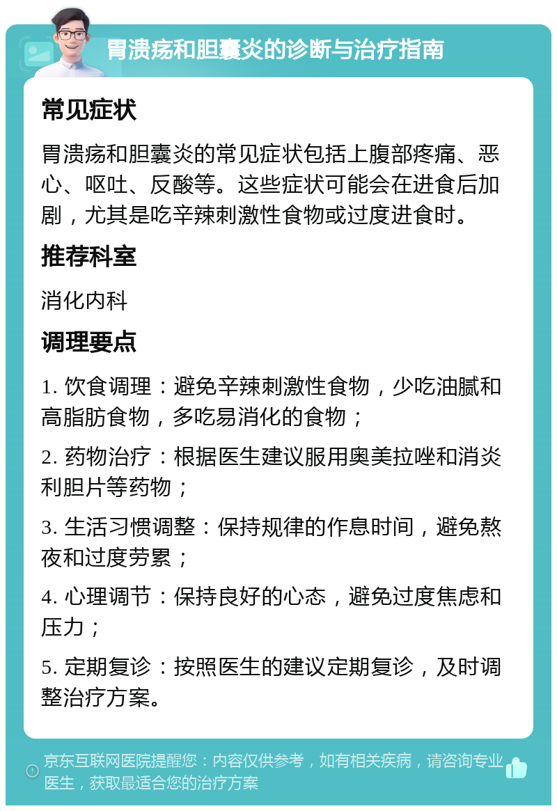 胃溃疡和胆囊炎的诊断与治疗指南 常见症状 胃溃疡和胆囊炎的常见症状包括上腹部疼痛、恶心、呕吐、反酸等。这些症状可能会在进食后加剧，尤其是吃辛辣刺激性食物或过度进食时。 推荐科室 消化内科 调理要点 1. 饮食调理：避免辛辣刺激性食物，少吃油腻和高脂肪食物，多吃易消化的食物； 2. 药物治疗：根据医生建议服用奥美拉唑和消炎利胆片等药物； 3. 生活习惯调整：保持规律的作息时间，避免熬夜和过度劳累； 4. 心理调节：保持良好的心态，避免过度焦虑和压力； 5. 定期复诊：按照医生的建议定期复诊，及时调整治疗方案。