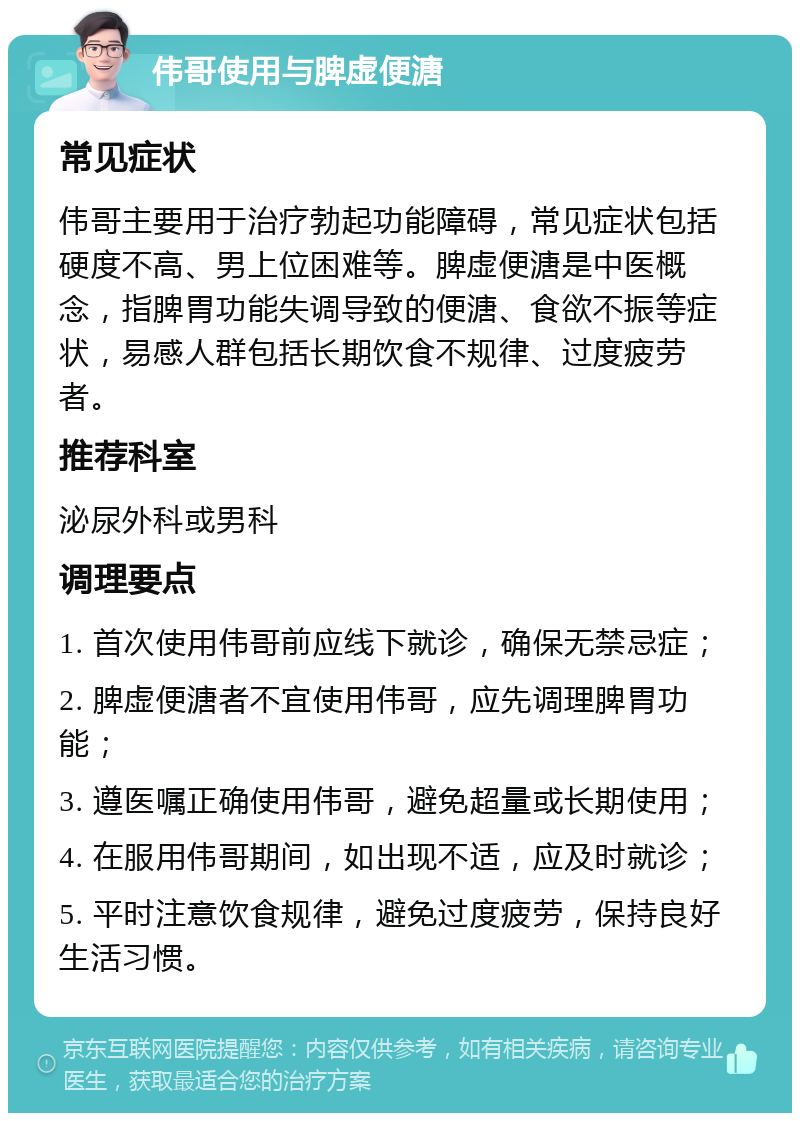 伟哥使用与脾虚便溏 常见症状 伟哥主要用于治疗勃起功能障碍，常见症状包括硬度不高、男上位困难等。脾虚便溏是中医概念，指脾胃功能失调导致的便溏、食欲不振等症状，易感人群包括长期饮食不规律、过度疲劳者。 推荐科室 泌尿外科或男科 调理要点 1. 首次使用伟哥前应线下就诊，确保无禁忌症； 2. 脾虚便溏者不宜使用伟哥，应先调理脾胃功能； 3. 遵医嘱正确使用伟哥，避免超量或长期使用； 4. 在服用伟哥期间，如出现不适，应及时就诊； 5. 平时注意饮食规律，避免过度疲劳，保持良好生活习惯。