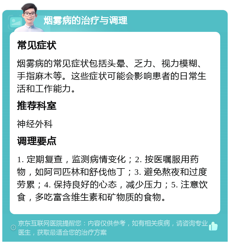 烟雾病的治疗与调理 常见症状 烟雾病的常见症状包括头晕、乏力、视力模糊、手指麻木等。这些症状可能会影响患者的日常生活和工作能力。 推荐科室 神经外科 调理要点 1. 定期复查，监测病情变化；2. 按医嘱服用药物，如阿司匹林和舒伐他丁；3. 避免熬夜和过度劳累；4. 保持良好的心态，减少压力；5. 注意饮食，多吃富含维生素和矿物质的食物。