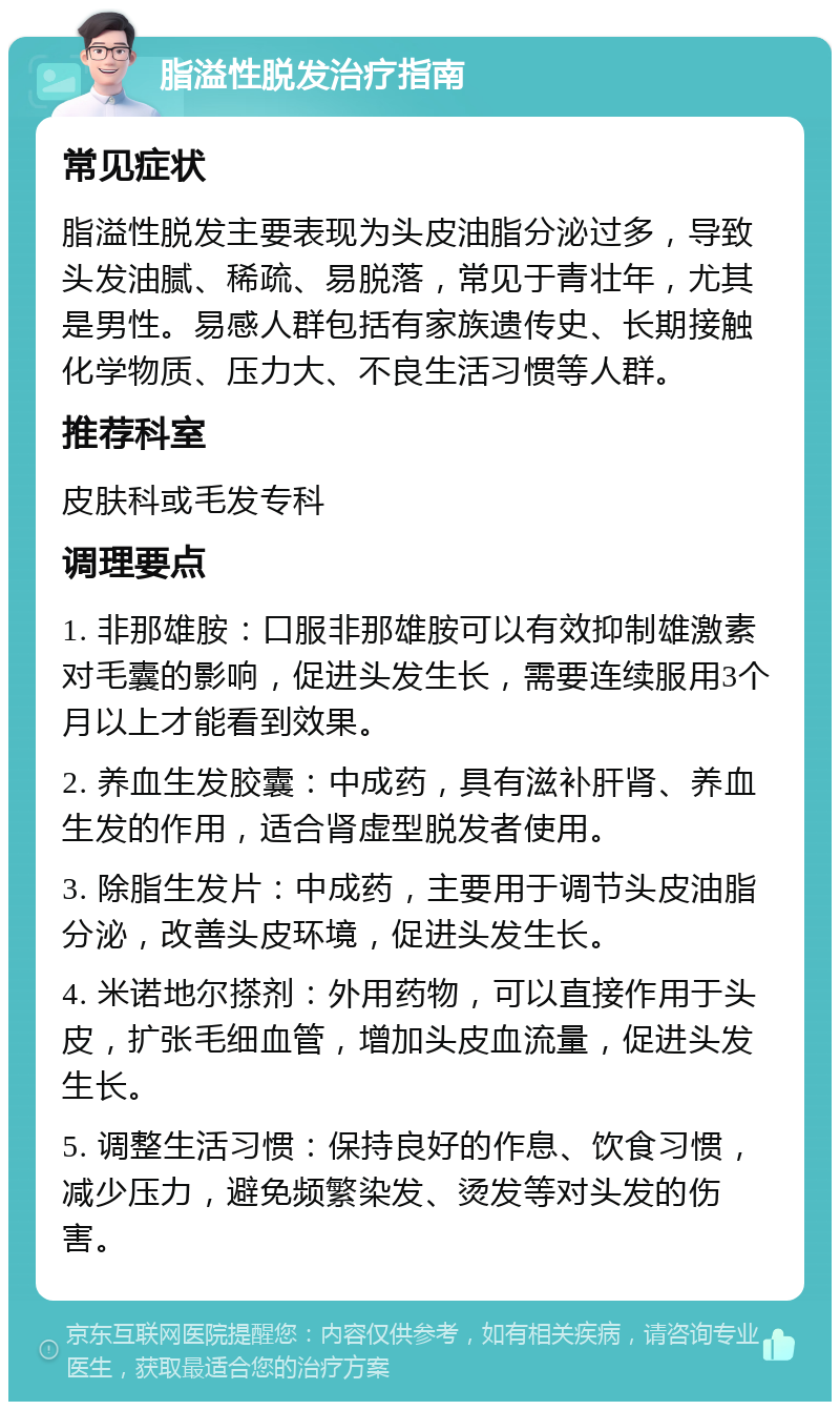 脂溢性脱发治疗指南 常见症状 脂溢性脱发主要表现为头皮油脂分泌过多，导致头发油腻、稀疏、易脱落，常见于青壮年，尤其是男性。易感人群包括有家族遗传史、长期接触化学物质、压力大、不良生活习惯等人群。 推荐科室 皮肤科或毛发专科 调理要点 1. 非那雄胺：口服非那雄胺可以有效抑制雄激素对毛囊的影响，促进头发生长，需要连续服用3个月以上才能看到效果。 2. 养血生发胶囊：中成药，具有滋补肝肾、养血生发的作用，适合肾虚型脱发者使用。 3. 除脂生发片：中成药，主要用于调节头皮油脂分泌，改善头皮环境，促进头发生长。 4. 米诺地尔搽剂：外用药物，可以直接作用于头皮，扩张毛细血管，增加头皮血流量，促进头发生长。 5. 调整生活习惯：保持良好的作息、饮食习惯，减少压力，避免频繁染发、烫发等对头发的伤害。