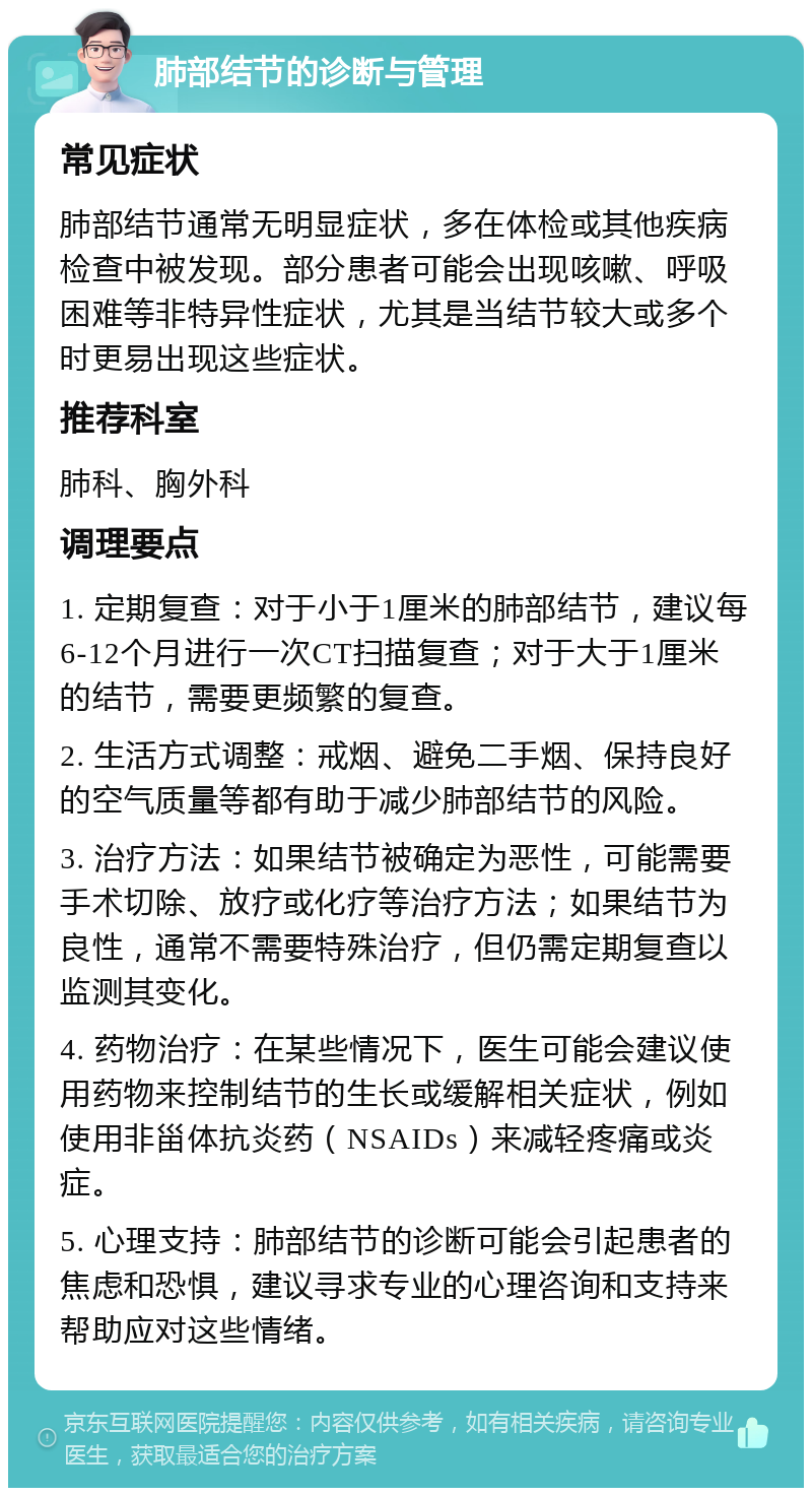 肺部结节的诊断与管理 常见症状 肺部结节通常无明显症状，多在体检或其他疾病检查中被发现。部分患者可能会出现咳嗽、呼吸困难等非特异性症状，尤其是当结节较大或多个时更易出现这些症状。 推荐科室 肺科、胸外科 调理要点 1. 定期复查：对于小于1厘米的肺部结节，建议每6-12个月进行一次CT扫描复查；对于大于1厘米的结节，需要更频繁的复查。 2. 生活方式调整：戒烟、避免二手烟、保持良好的空气质量等都有助于减少肺部结节的风险。 3. 治疗方法：如果结节被确定为恶性，可能需要手术切除、放疗或化疗等治疗方法；如果结节为良性，通常不需要特殊治疗，但仍需定期复查以监测其变化。 4. 药物治疗：在某些情况下，医生可能会建议使用药物来控制结节的生长或缓解相关症状，例如使用非甾体抗炎药（NSAIDs）来减轻疼痛或炎症。 5. 心理支持：肺部结节的诊断可能会引起患者的焦虑和恐惧，建议寻求专业的心理咨询和支持来帮助应对这些情绪。