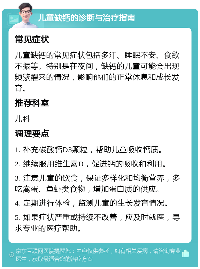 儿童缺钙的诊断与治疗指南 常见症状 儿童缺钙的常见症状包括多汗、睡眠不安、食欲不振等。特别是在夜间，缺钙的儿童可能会出现频繁醒来的情况，影响他们的正常休息和成长发育。 推荐科室 儿科 调理要点 1. 补充碳酸钙D3颗粒，帮助儿童吸收钙质。 2. 继续服用维生素D，促进钙的吸收和利用。 3. 注意儿童的饮食，保证多样化和均衡营养，多吃禽蛋、鱼虾类食物，增加蛋白质的供应。 4. 定期进行体检，监测儿童的生长发育情况。 5. 如果症状严重或持续不改善，应及时就医，寻求专业的医疗帮助。