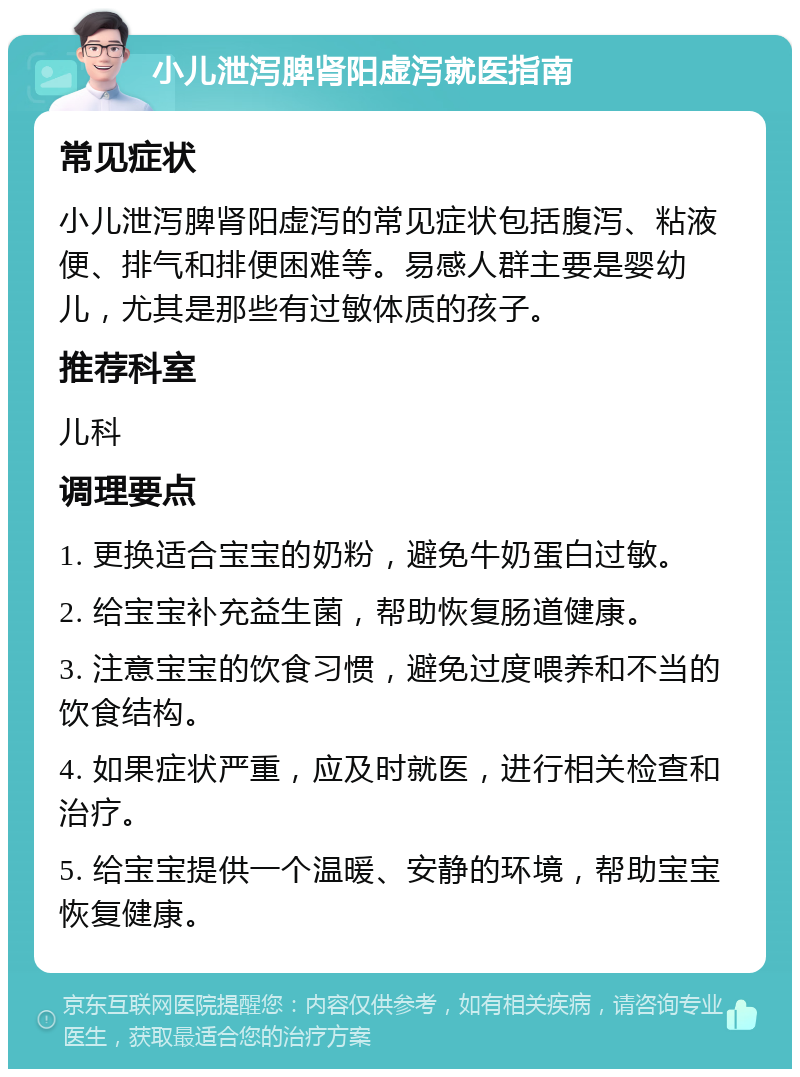 小儿泄泻脾肾阳虚泻就医指南 常见症状 小儿泄泻脾肾阳虚泻的常见症状包括腹泻、粘液便、排气和排便困难等。易感人群主要是婴幼儿，尤其是那些有过敏体质的孩子。 推荐科室 儿科 调理要点 1. 更换适合宝宝的奶粉，避免牛奶蛋白过敏。 2. 给宝宝补充益生菌，帮助恢复肠道健康。 3. 注意宝宝的饮食习惯，避免过度喂养和不当的饮食结构。 4. 如果症状严重，应及时就医，进行相关检查和治疗。 5. 给宝宝提供一个温暖、安静的环境，帮助宝宝恢复健康。