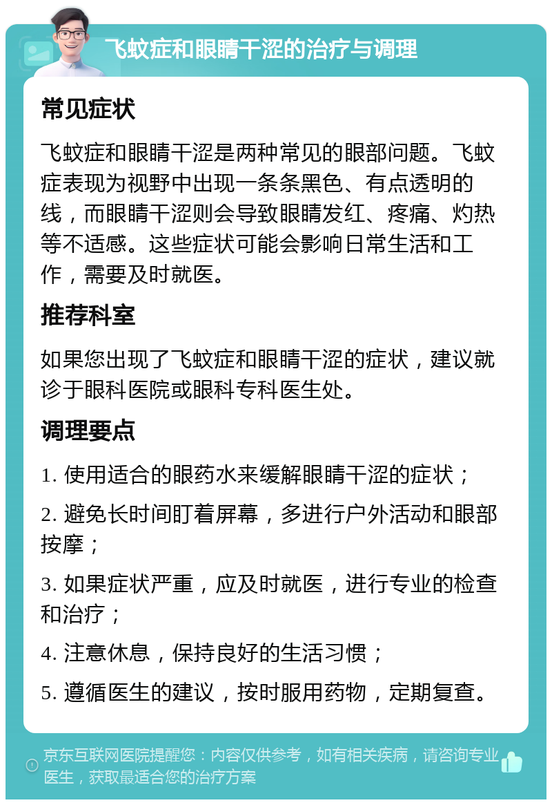 飞蚊症和眼睛干涩的治疗与调理 常见症状 飞蚊症和眼睛干涩是两种常见的眼部问题。飞蚊症表现为视野中出现一条条黑色、有点透明的线，而眼睛干涩则会导致眼睛发红、疼痛、灼热等不适感。这些症状可能会影响日常生活和工作，需要及时就医。 推荐科室 如果您出现了飞蚊症和眼睛干涩的症状，建议就诊于眼科医院或眼科专科医生处。 调理要点 1. 使用适合的眼药水来缓解眼睛干涩的症状； 2. 避免长时间盯着屏幕，多进行户外活动和眼部按摩； 3. 如果症状严重，应及时就医，进行专业的检查和治疗； 4. 注意休息，保持良好的生活习惯； 5. 遵循医生的建议，按时服用药物，定期复查。