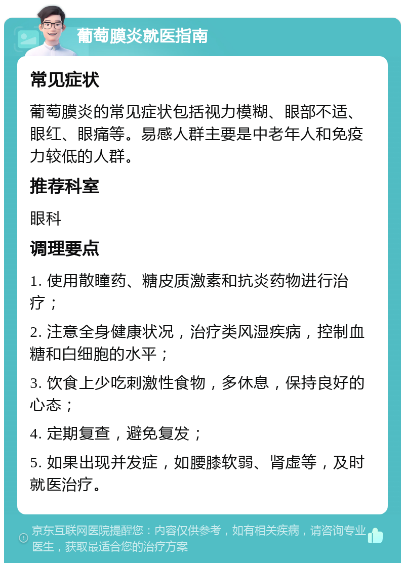 葡萄膜炎就医指南 常见症状 葡萄膜炎的常见症状包括视力模糊、眼部不适、眼红、眼痛等。易感人群主要是中老年人和免疫力较低的人群。 推荐科室 眼科 调理要点 1. 使用散瞳药、糖皮质激素和抗炎药物进行治疗； 2. 注意全身健康状况，治疗类风湿疾病，控制血糖和白细胞的水平； 3. 饮食上少吃刺激性食物，多休息，保持良好的心态； 4. 定期复查，避免复发； 5. 如果出现并发症，如腰膝软弱、肾虚等，及时就医治疗。