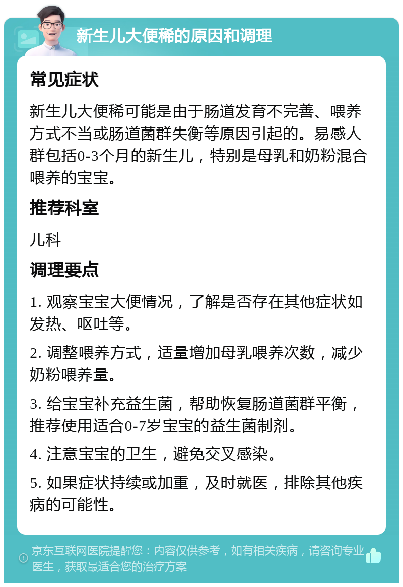 新生儿大便稀的原因和调理 常见症状 新生儿大便稀可能是由于肠道发育不完善、喂养方式不当或肠道菌群失衡等原因引起的。易感人群包括0-3个月的新生儿，特别是母乳和奶粉混合喂养的宝宝。 推荐科室 儿科 调理要点 1. 观察宝宝大便情况，了解是否存在其他症状如发热、呕吐等。 2. 调整喂养方式，适量增加母乳喂养次数，减少奶粉喂养量。 3. 给宝宝补充益生菌，帮助恢复肠道菌群平衡，推荐使用适合0-7岁宝宝的益生菌制剂。 4. 注意宝宝的卫生，避免交叉感染。 5. 如果症状持续或加重，及时就医，排除其他疾病的可能性。