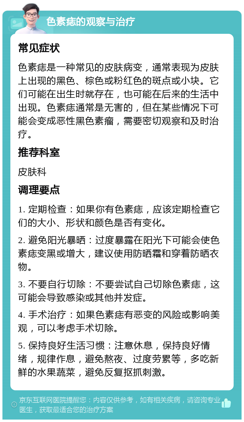 色素痣的观察与治疗 常见症状 色素痣是一种常见的皮肤病变，通常表现为皮肤上出现的黑色、棕色或粉红色的斑点或小块。它们可能在出生时就存在，也可能在后来的生活中出现。色素痣通常是无害的，但在某些情况下可能会变成恶性黑色素瘤，需要密切观察和及时治疗。 推荐科室 皮肤科 调理要点 1. 定期检查：如果你有色素痣，应该定期检查它们的大小、形状和颜色是否有变化。 2. 避免阳光暴晒：过度暴露在阳光下可能会使色素痣变黑或增大，建议使用防晒霜和穿着防晒衣物。 3. 不要自行切除：不要尝试自己切除色素痣，这可能会导致感染或其他并发症。 4. 手术治疗：如果色素痣有恶变的风险或影响美观，可以考虑手术切除。 5. 保持良好生活习惯：注意休息，保持良好情绪，规律作息，避免熬夜、过度劳累等，多吃新鲜的水果蔬菜，避免反复抠抓刺激。