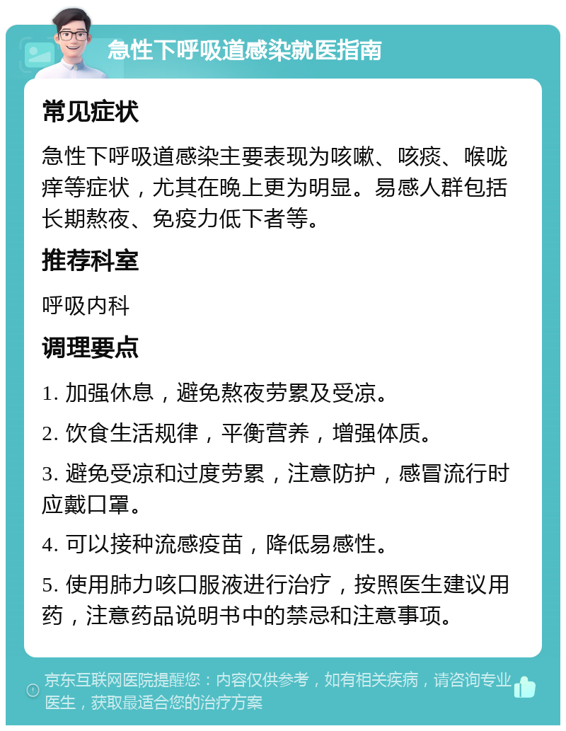 急性下呼吸道感染就医指南 常见症状 急性下呼吸道感染主要表现为咳嗽、咳痰、喉咙痒等症状，尤其在晚上更为明显。易感人群包括长期熬夜、免疫力低下者等。 推荐科室 呼吸内科 调理要点 1. 加强休息，避免熬夜劳累及受凉。 2. 饮食生活规律，平衡营养，增强体质。 3. 避免受凉和过度劳累，注意防护，感冒流行时应戴口罩。 4. 可以接种流感疫苗，降低易感性。 5. 使用肺力咳口服液进行治疗，按照医生建议用药，注意药品说明书中的禁忌和注意事项。