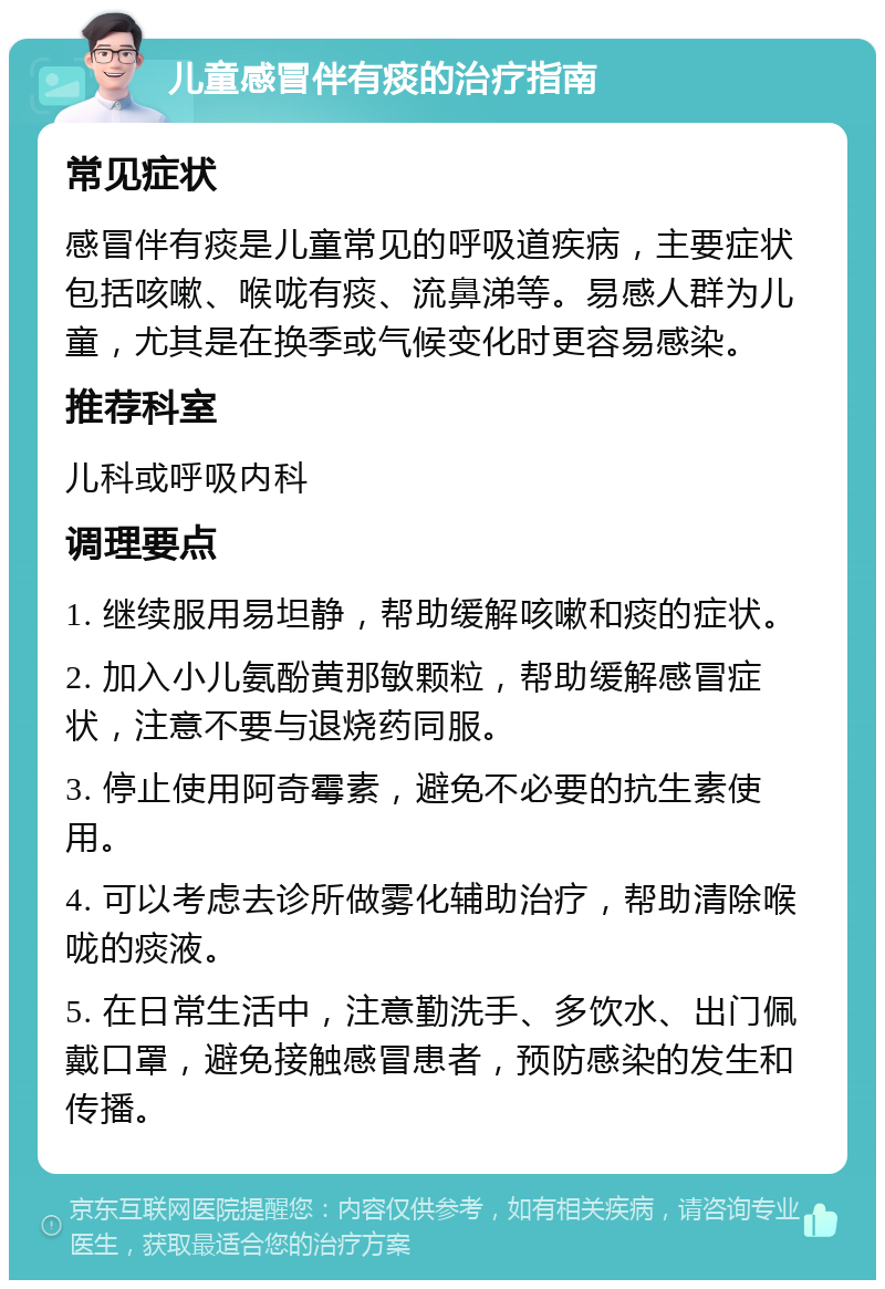 儿童感冒伴有痰的治疗指南 常见症状 感冒伴有痰是儿童常见的呼吸道疾病，主要症状包括咳嗽、喉咙有痰、流鼻涕等。易感人群为儿童，尤其是在换季或气候变化时更容易感染。 推荐科室 儿科或呼吸内科 调理要点 1. 继续服用易坦静，帮助缓解咳嗽和痰的症状。 2. 加入小儿氨酚黄那敏颗粒，帮助缓解感冒症状，注意不要与退烧药同服。 3. 停止使用阿奇霉素，避免不必要的抗生素使用。 4. 可以考虑去诊所做雾化辅助治疗，帮助清除喉咙的痰液。 5. 在日常生活中，注意勤洗手、多饮水、出门佩戴口罩，避免接触感冒患者，预防感染的发生和传播。