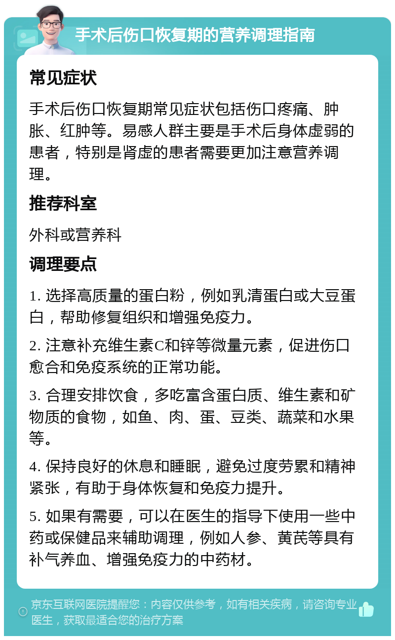 手术后伤口恢复期的营养调理指南 常见症状 手术后伤口恢复期常见症状包括伤口疼痛、肿胀、红肿等。易感人群主要是手术后身体虚弱的患者，特别是肾虚的患者需要更加注意营养调理。 推荐科室 外科或营养科 调理要点 1. 选择高质量的蛋白粉，例如乳清蛋白或大豆蛋白，帮助修复组织和增强免疫力。 2. 注意补充维生素C和锌等微量元素，促进伤口愈合和免疫系统的正常功能。 3. 合理安排饮食，多吃富含蛋白质、维生素和矿物质的食物，如鱼、肉、蛋、豆类、蔬菜和水果等。 4. 保持良好的休息和睡眠，避免过度劳累和精神紧张，有助于身体恢复和免疫力提升。 5. 如果有需要，可以在医生的指导下使用一些中药或保健品来辅助调理，例如人参、黄芪等具有补气养血、增强免疫力的中药材。