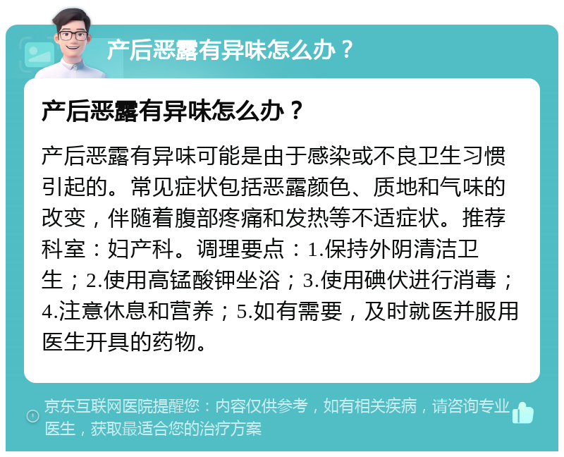 产后恶露有异味怎么办？ 产后恶露有异味怎么办？ 产后恶露有异味可能是由于感染或不良卫生习惯引起的。常见症状包括恶露颜色、质地和气味的改变，伴随着腹部疼痛和发热等不适症状。推荐科室：妇产科。调理要点：1.保持外阴清洁卫生；2.使用高锰酸钾坐浴；3.使用碘伏进行消毒；4.注意休息和营养；5.如有需要，及时就医并服用医生开具的药物。