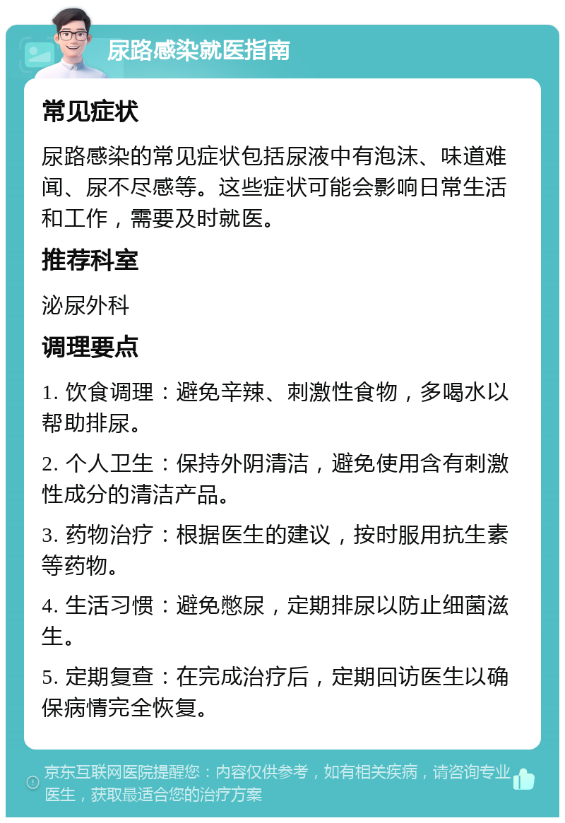 尿路感染就医指南 常见症状 尿路感染的常见症状包括尿液中有泡沫、味道难闻、尿不尽感等。这些症状可能会影响日常生活和工作，需要及时就医。 推荐科室 泌尿外科 调理要点 1. 饮食调理：避免辛辣、刺激性食物，多喝水以帮助排尿。 2. 个人卫生：保持外阴清洁，避免使用含有刺激性成分的清洁产品。 3. 药物治疗：根据医生的建议，按时服用抗生素等药物。 4. 生活习惯：避免憋尿，定期排尿以防止细菌滋生。 5. 定期复查：在完成治疗后，定期回访医生以确保病情完全恢复。