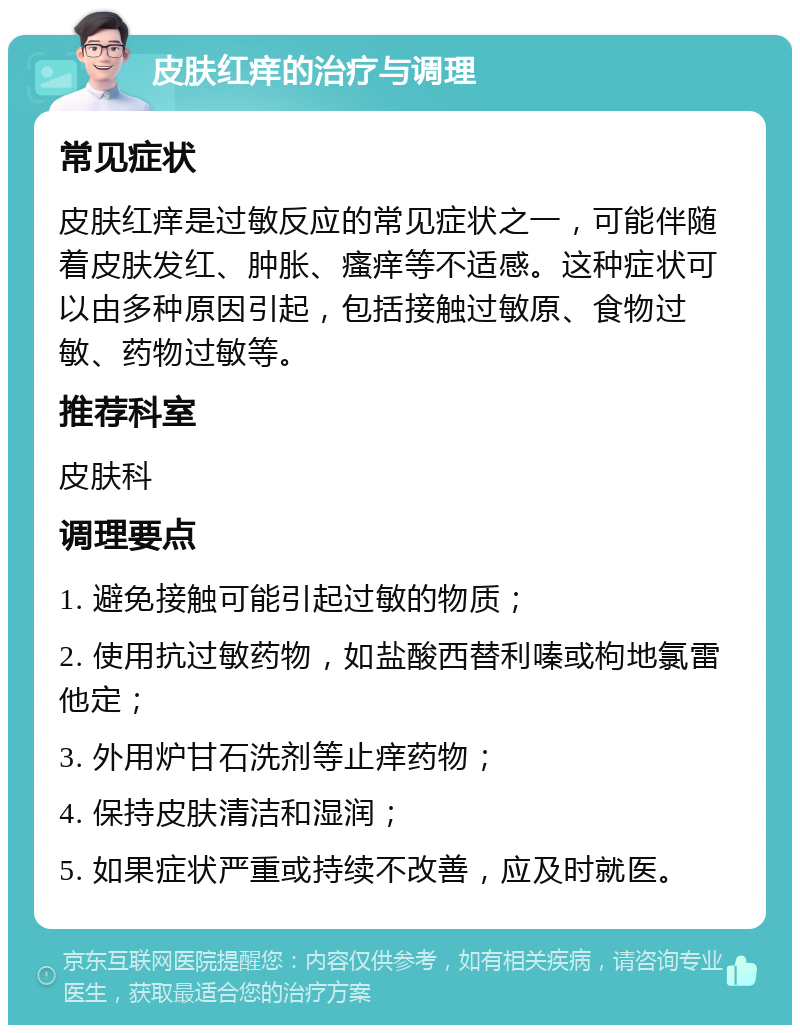 皮肤红痒的治疗与调理 常见症状 皮肤红痒是过敏反应的常见症状之一，可能伴随着皮肤发红、肿胀、瘙痒等不适感。这种症状可以由多种原因引起，包括接触过敏原、食物过敏、药物过敏等。 推荐科室 皮肤科 调理要点 1. 避免接触可能引起过敏的物质； 2. 使用抗过敏药物，如盐酸西替利嗪或枸地氯雷他定； 3. 外用炉甘石洗剂等止痒药物； 4. 保持皮肤清洁和湿润； 5. 如果症状严重或持续不改善，应及时就医。