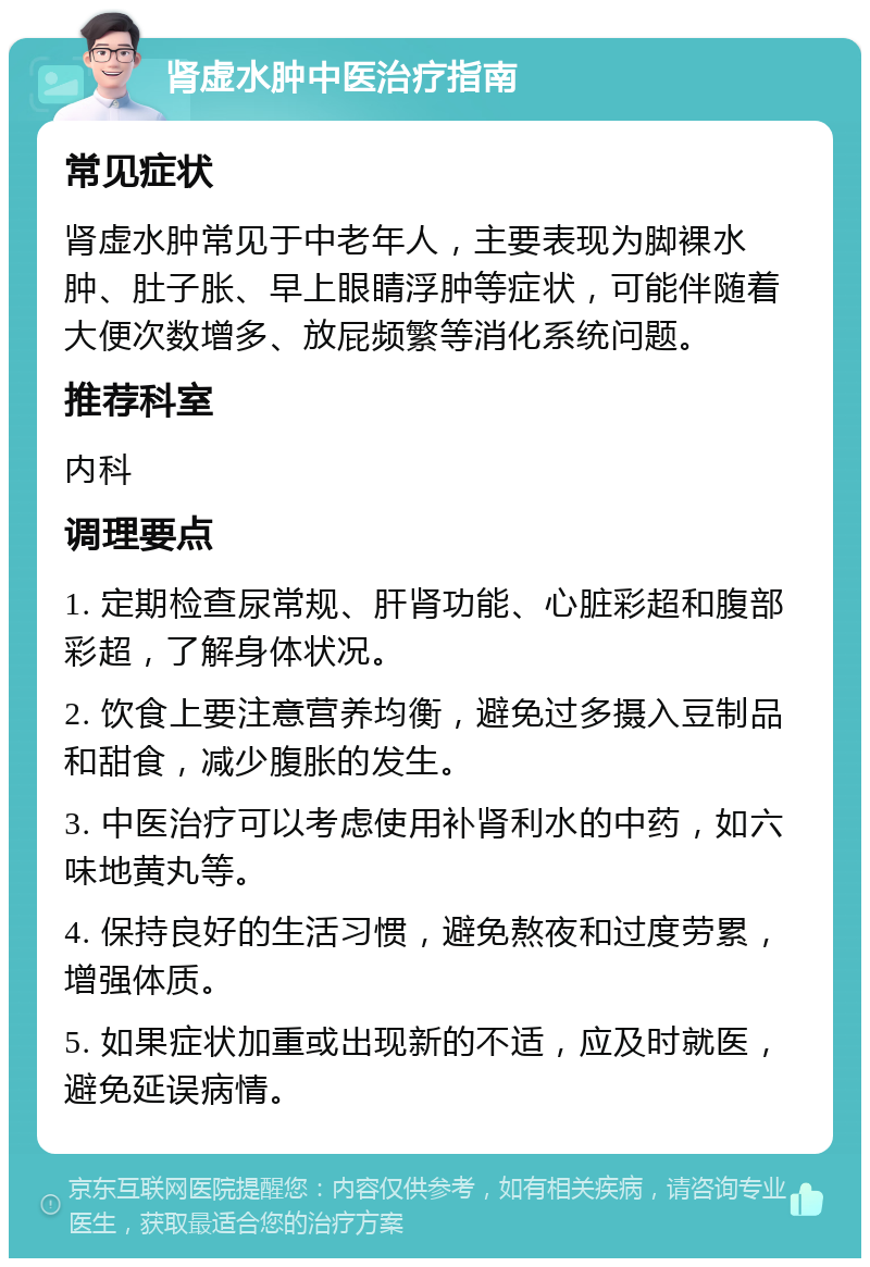 肾虚水肿中医治疗指南 常见症状 肾虚水肿常见于中老年人，主要表现为脚裸水肿、肚子胀、早上眼睛浮肿等症状，可能伴随着大便次数增多、放屁频繁等消化系统问题。 推荐科室 内科 调理要点 1. 定期检查尿常规、肝肾功能、心脏彩超和腹部彩超，了解身体状况。 2. 饮食上要注意营养均衡，避免过多摄入豆制品和甜食，减少腹胀的发生。 3. 中医治疗可以考虑使用补肾利水的中药，如六味地黄丸等。 4. 保持良好的生活习惯，避免熬夜和过度劳累，增强体质。 5. 如果症状加重或出现新的不适，应及时就医，避免延误病情。