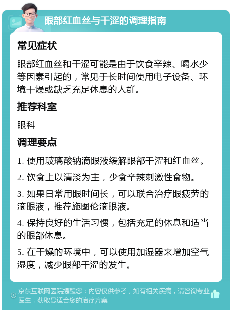 眼部红血丝与干涩的调理指南 常见症状 眼部红血丝和干涩可能是由于饮食辛辣、喝水少等因素引起的，常见于长时间使用电子设备、环境干燥或缺乏充足休息的人群。 推荐科室 眼科 调理要点 1. 使用玻璃酸钠滴眼液缓解眼部干涩和红血丝。 2. 饮食上以清淡为主，少食辛辣刺激性食物。 3. 如果日常用眼时间长，可以联合治疗眼疲劳的滴眼液，推荐施图伦滴眼液。 4. 保持良好的生活习惯，包括充足的休息和适当的眼部休息。 5. 在干燥的环境中，可以使用加湿器来增加空气湿度，减少眼部干涩的发生。