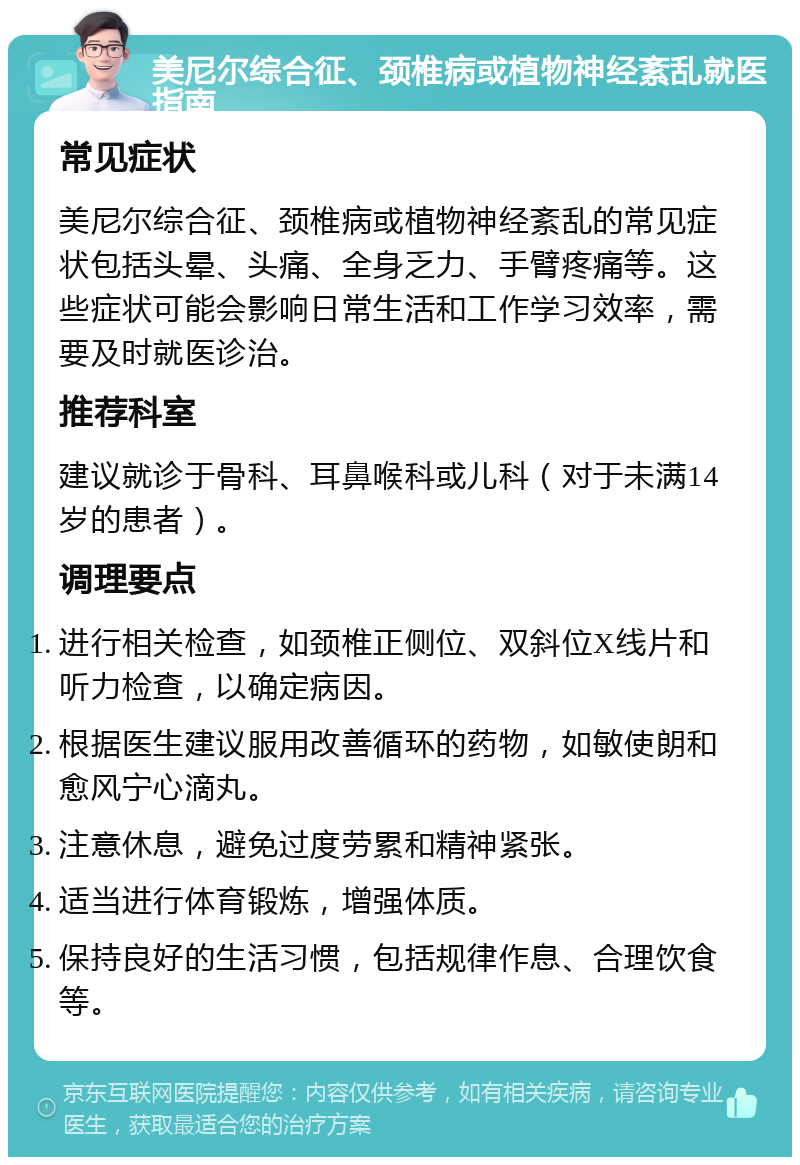 美尼尔综合征、颈椎病或植物神经紊乱就医指南 常见症状 美尼尔综合征、颈椎病或植物神经紊乱的常见症状包括头晕、头痛、全身乏力、手臂疼痛等。这些症状可能会影响日常生活和工作学习效率，需要及时就医诊治。 推荐科室 建议就诊于骨科、耳鼻喉科或儿科（对于未满14岁的患者）。 调理要点 进行相关检查，如颈椎正侧位、双斜位X线片和听力检查，以确定病因。 根据医生建议服用改善循环的药物，如敏使朗和愈风宁心滴丸。 注意休息，避免过度劳累和精神紧张。 适当进行体育锻炼，增强体质。 保持良好的生活习惯，包括规律作息、合理饮食等。