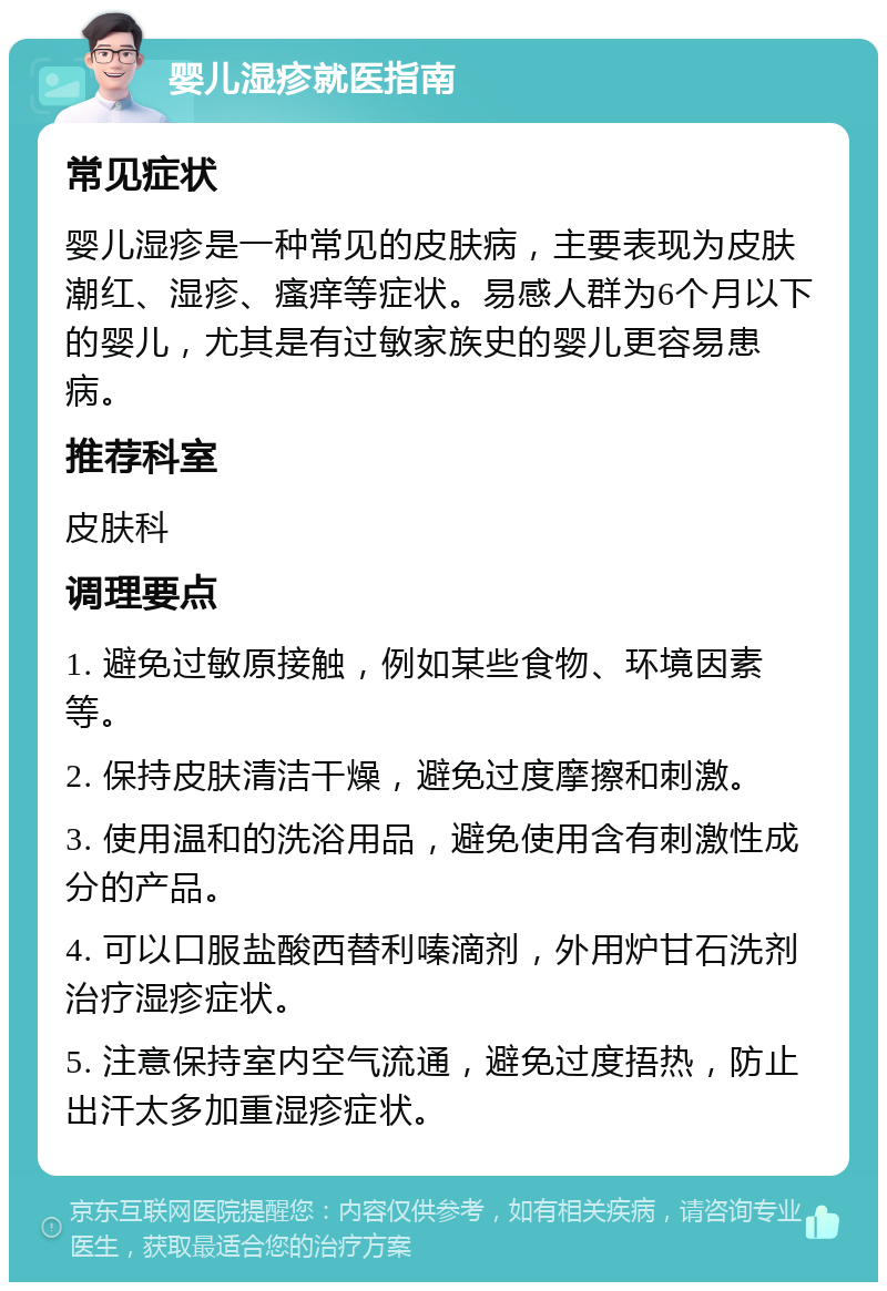 婴儿湿疹就医指南 常见症状 婴儿湿疹是一种常见的皮肤病，主要表现为皮肤潮红、湿疹、瘙痒等症状。易感人群为6个月以下的婴儿，尤其是有过敏家族史的婴儿更容易患病。 推荐科室 皮肤科 调理要点 1. 避免过敏原接触，例如某些食物、环境因素等。 2. 保持皮肤清洁干燥，避免过度摩擦和刺激。 3. 使用温和的洗浴用品，避免使用含有刺激性成分的产品。 4. 可以口服盐酸西替利嗪滴剂，外用炉甘石洗剂治疗湿疹症状。 5. 注意保持室内空气流通，避免过度捂热，防止出汗太多加重湿疹症状。