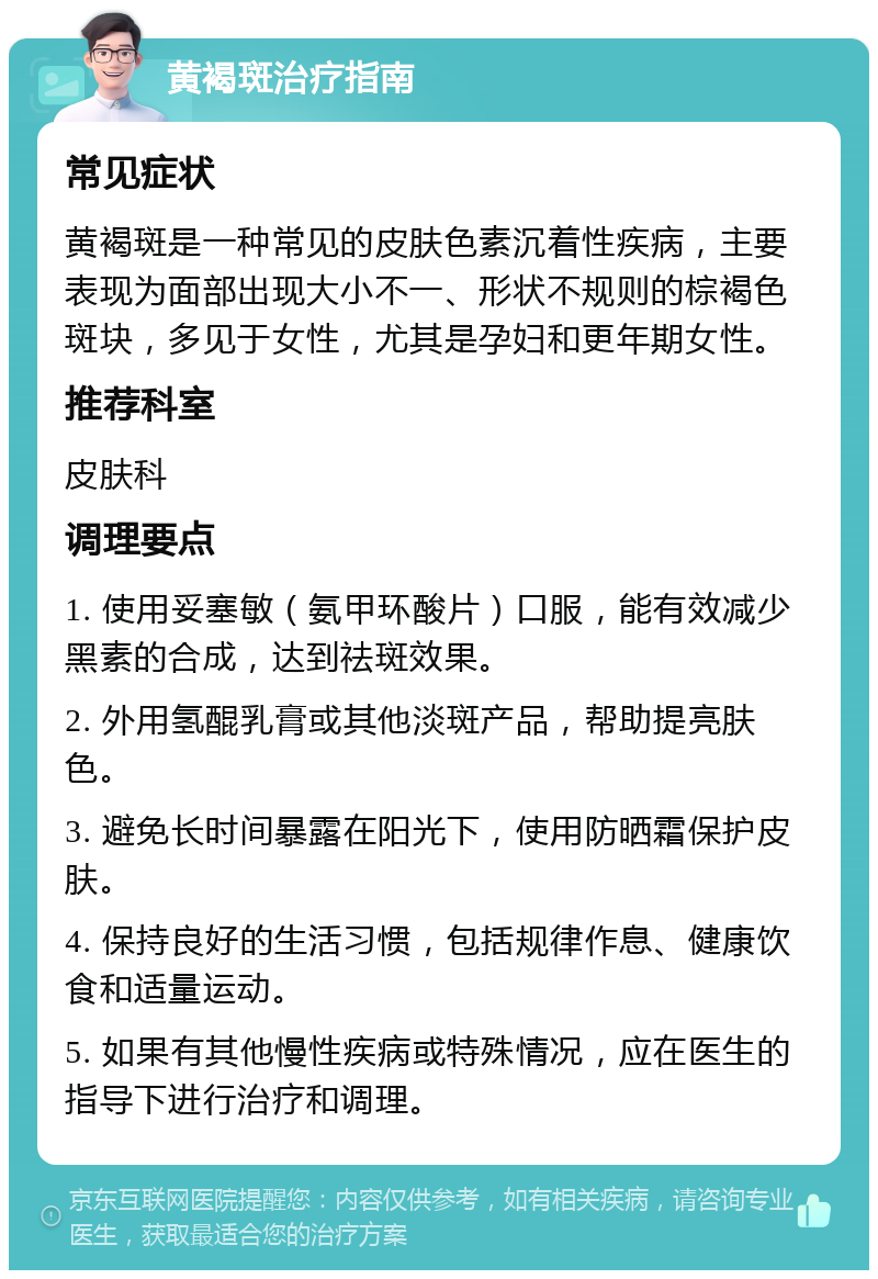 黄褐斑治疗指南 常见症状 黄褐斑是一种常见的皮肤色素沉着性疾病，主要表现为面部出现大小不一、形状不规则的棕褐色斑块，多见于女性，尤其是孕妇和更年期女性。 推荐科室 皮肤科 调理要点 1. 使用妥塞敏（氨甲环酸片）口服，能有效减少黑素的合成，达到祛斑效果。 2. 外用氢醌乳膏或其他淡斑产品，帮助提亮肤色。 3. 避免长时间暴露在阳光下，使用防晒霜保护皮肤。 4. 保持良好的生活习惯，包括规律作息、健康饮食和适量运动。 5. 如果有其他慢性疾病或特殊情况，应在医生的指导下进行治疗和调理。