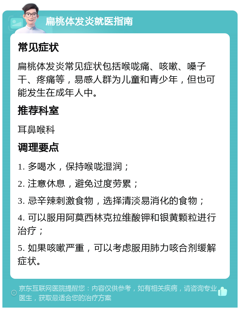 扁桃体发炎就医指南 常见症状 扁桃体发炎常见症状包括喉咙痛、咳嗽、嗓子干、疼痛等，易感人群为儿童和青少年，但也可能发生在成年人中。 推荐科室 耳鼻喉科 调理要点 1. 多喝水，保持喉咙湿润； 2. 注意休息，避免过度劳累； 3. 忌辛辣刺激食物，选择清淡易消化的食物； 4. 可以服用阿莫西林克拉维酸钾和银黄颗粒进行治疗； 5. 如果咳嗽严重，可以考虑服用肺力咳合剂缓解症状。