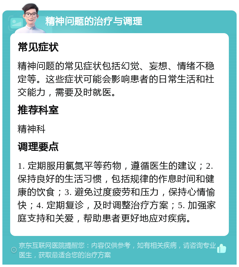 精神问题的治疗与调理 常见症状 精神问题的常见症状包括幻觉、妄想、情绪不稳定等。这些症状可能会影响患者的日常生活和社交能力，需要及时就医。 推荐科室 精神科 调理要点 1. 定期服用氯氮平等药物，遵循医生的建议；2. 保持良好的生活习惯，包括规律的作息时间和健康的饮食；3. 避免过度疲劳和压力，保持心情愉快；4. 定期复诊，及时调整治疗方案；5. 加强家庭支持和关爱，帮助患者更好地应对疾病。