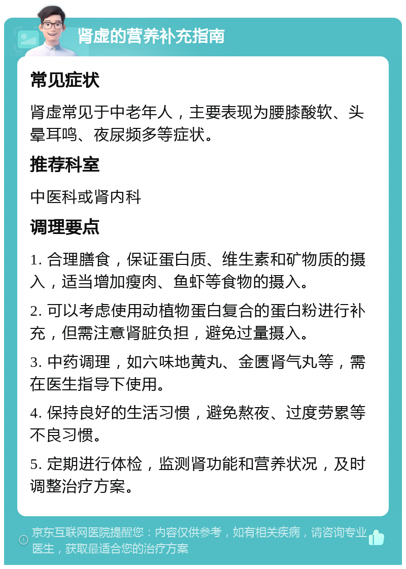 肾虚的营养补充指南 常见症状 肾虚常见于中老年人，主要表现为腰膝酸软、头晕耳鸣、夜尿频多等症状。 推荐科室 中医科或肾内科 调理要点 1. 合理膳食，保证蛋白质、维生素和矿物质的摄入，适当增加瘦肉、鱼虾等食物的摄入。 2. 可以考虑使用动植物蛋白复合的蛋白粉进行补充，但需注意肾脏负担，避免过量摄入。 3. 中药调理，如六味地黄丸、金匮肾气丸等，需在医生指导下使用。 4. 保持良好的生活习惯，避免熬夜、过度劳累等不良习惯。 5. 定期进行体检，监测肾功能和营养状况，及时调整治疗方案。