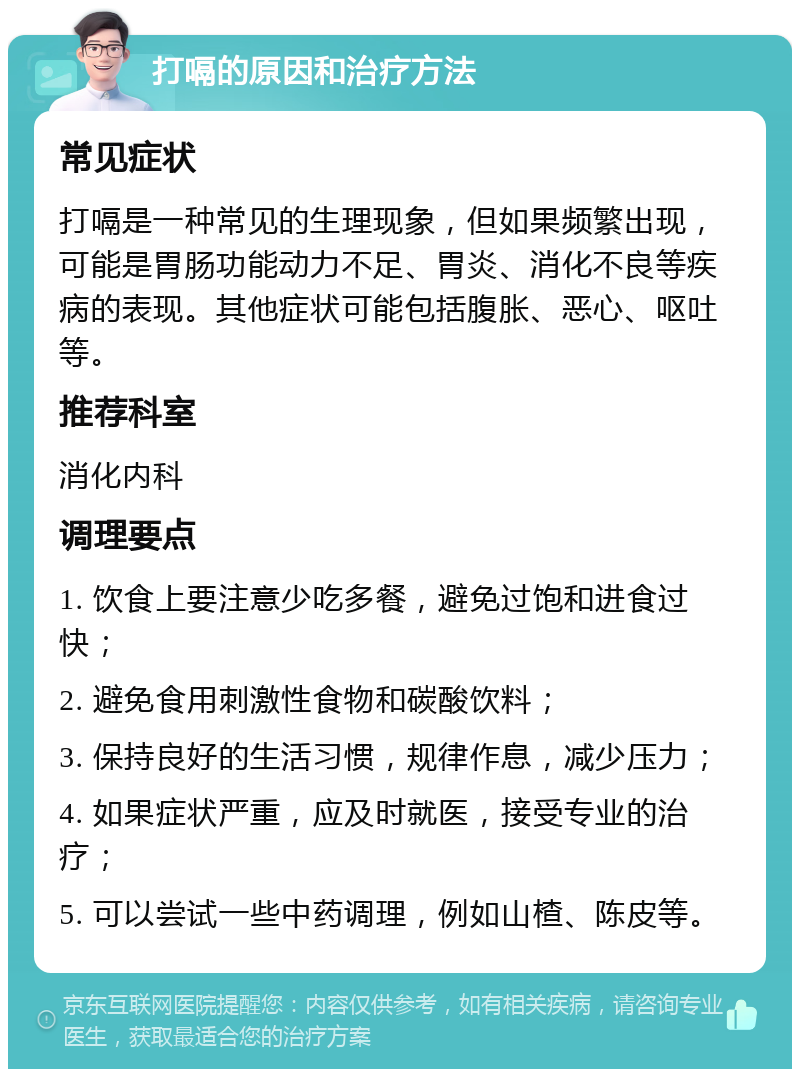 打嗝的原因和治疗方法 常见症状 打嗝是一种常见的生理现象，但如果频繁出现，可能是胃肠功能动力不足、胃炎、消化不良等疾病的表现。其他症状可能包括腹胀、恶心、呕吐等。 推荐科室 消化内科 调理要点 1. 饮食上要注意少吃多餐，避免过饱和进食过快； 2. 避免食用刺激性食物和碳酸饮料； 3. 保持良好的生活习惯，规律作息，减少压力； 4. 如果症状严重，应及时就医，接受专业的治疗； 5. 可以尝试一些中药调理，例如山楂、陈皮等。