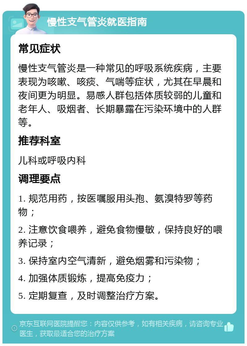 慢性支气管炎就医指南 常见症状 慢性支气管炎是一种常见的呼吸系统疾病，主要表现为咳嗽、咳痰、气喘等症状，尤其在早晨和夜间更为明显。易感人群包括体质较弱的儿童和老年人、吸烟者、长期暴露在污染环境中的人群等。 推荐科室 儿科或呼吸内科 调理要点 1. 规范用药，按医嘱服用头孢、氨溴特罗等药物； 2. 注意饮食喂养，避免食物慢敏，保持良好的喂养记录； 3. 保持室内空气清新，避免烟雾和污染物； 4. 加强体质锻炼，提高免疫力； 5. 定期复查，及时调整治疗方案。