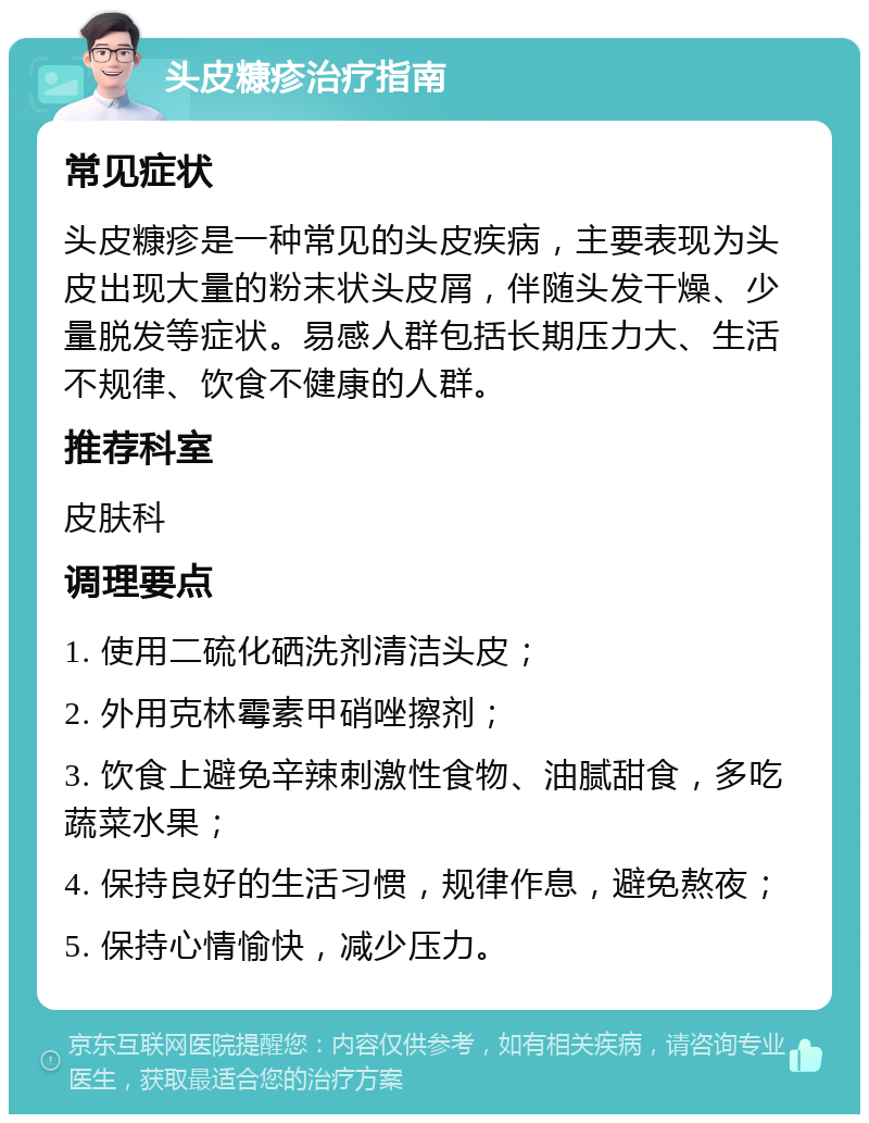 头皮糠疹治疗指南 常见症状 头皮糠疹是一种常见的头皮疾病，主要表现为头皮出现大量的粉末状头皮屑，伴随头发干燥、少量脱发等症状。易感人群包括长期压力大、生活不规律、饮食不健康的人群。 推荐科室 皮肤科 调理要点 1. 使用二硫化硒洗剂清洁头皮； 2. 外用克林霉素甲硝唑擦剂； 3. 饮食上避免辛辣刺激性食物、油腻甜食，多吃蔬菜水果； 4. 保持良好的生活习惯，规律作息，避免熬夜； 5. 保持心情愉快，减少压力。