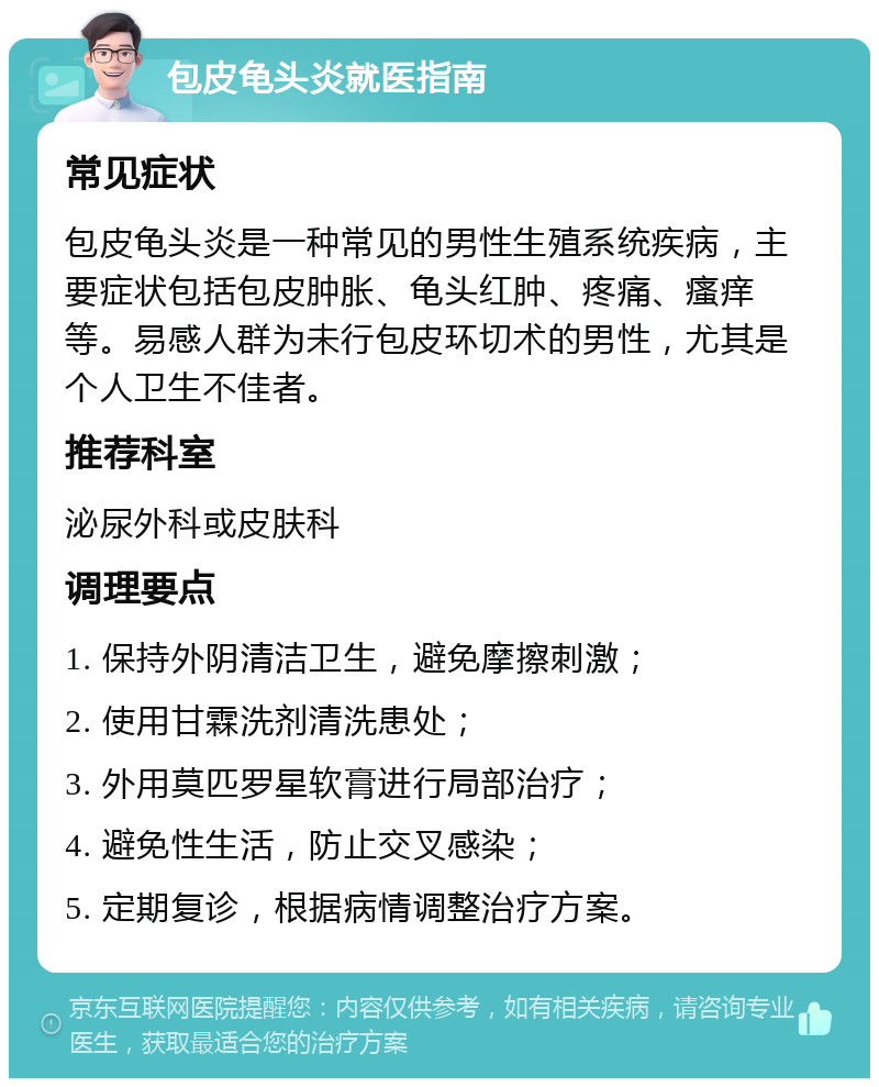 包皮龟头炎就医指南 常见症状 包皮龟头炎是一种常见的男性生殖系统疾病，主要症状包括包皮肿胀、龟头红肿、疼痛、瘙痒等。易感人群为未行包皮环切术的男性，尤其是个人卫生不佳者。 推荐科室 泌尿外科或皮肤科 调理要点 1. 保持外阴清洁卫生，避免摩擦刺激； 2. 使用甘霖洗剂清洗患处； 3. 外用莫匹罗星软膏进行局部治疗； 4. 避免性生活，防止交叉感染； 5. 定期复诊，根据病情调整治疗方案。