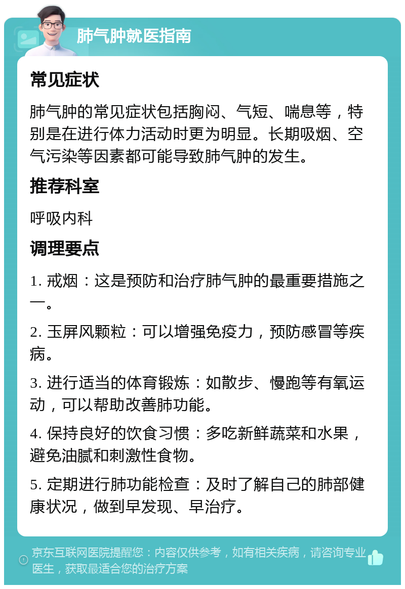 肺气肿就医指南 常见症状 肺气肿的常见症状包括胸闷、气短、喘息等，特别是在进行体力活动时更为明显。长期吸烟、空气污染等因素都可能导致肺气肿的发生。 推荐科室 呼吸内科 调理要点 1. 戒烟：这是预防和治疗肺气肿的最重要措施之一。 2. 玉屏风颗粒：可以增强免疫力，预防感冒等疾病。 3. 进行适当的体育锻炼：如散步、慢跑等有氧运动，可以帮助改善肺功能。 4. 保持良好的饮食习惯：多吃新鲜蔬菜和水果，避免油腻和刺激性食物。 5. 定期进行肺功能检查：及时了解自己的肺部健康状况，做到早发现、早治疗。