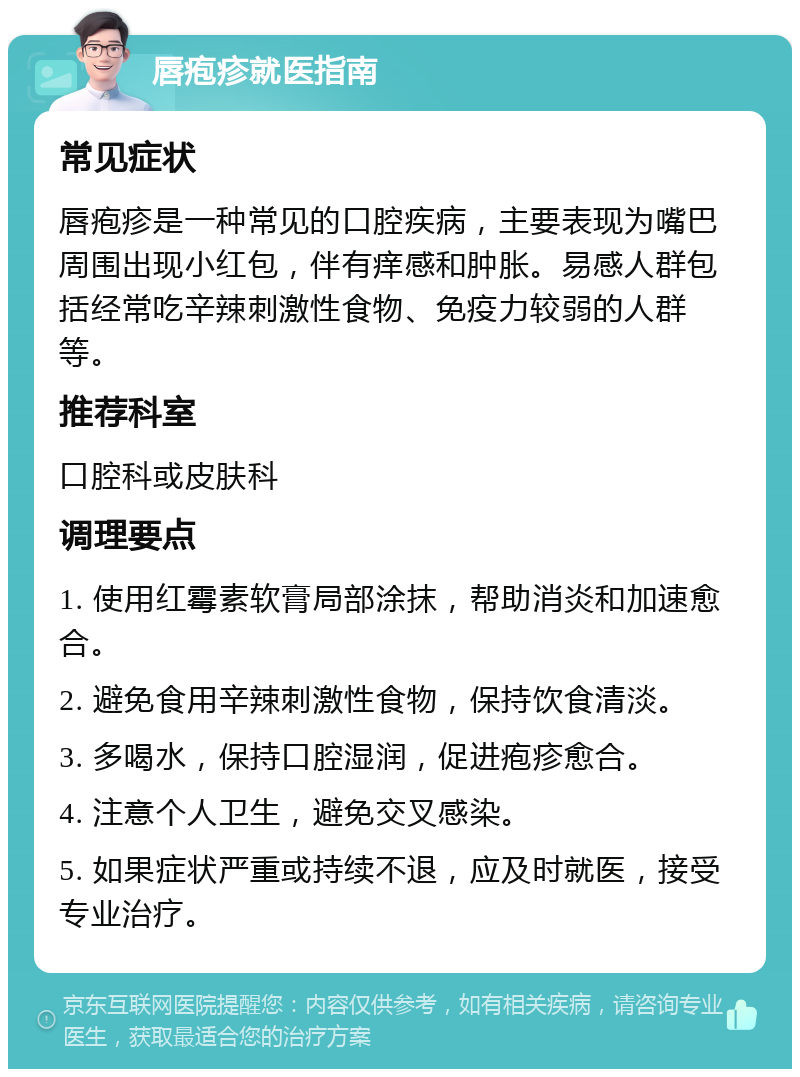 唇疱疹就医指南 常见症状 唇疱疹是一种常见的口腔疾病，主要表现为嘴巴周围出现小红包，伴有痒感和肿胀。易感人群包括经常吃辛辣刺激性食物、免疫力较弱的人群等。 推荐科室 口腔科或皮肤科 调理要点 1. 使用红霉素软膏局部涂抹，帮助消炎和加速愈合。 2. 避免食用辛辣刺激性食物，保持饮食清淡。 3. 多喝水，保持口腔湿润，促进疱疹愈合。 4. 注意个人卫生，避免交叉感染。 5. 如果症状严重或持续不退，应及时就医，接受专业治疗。