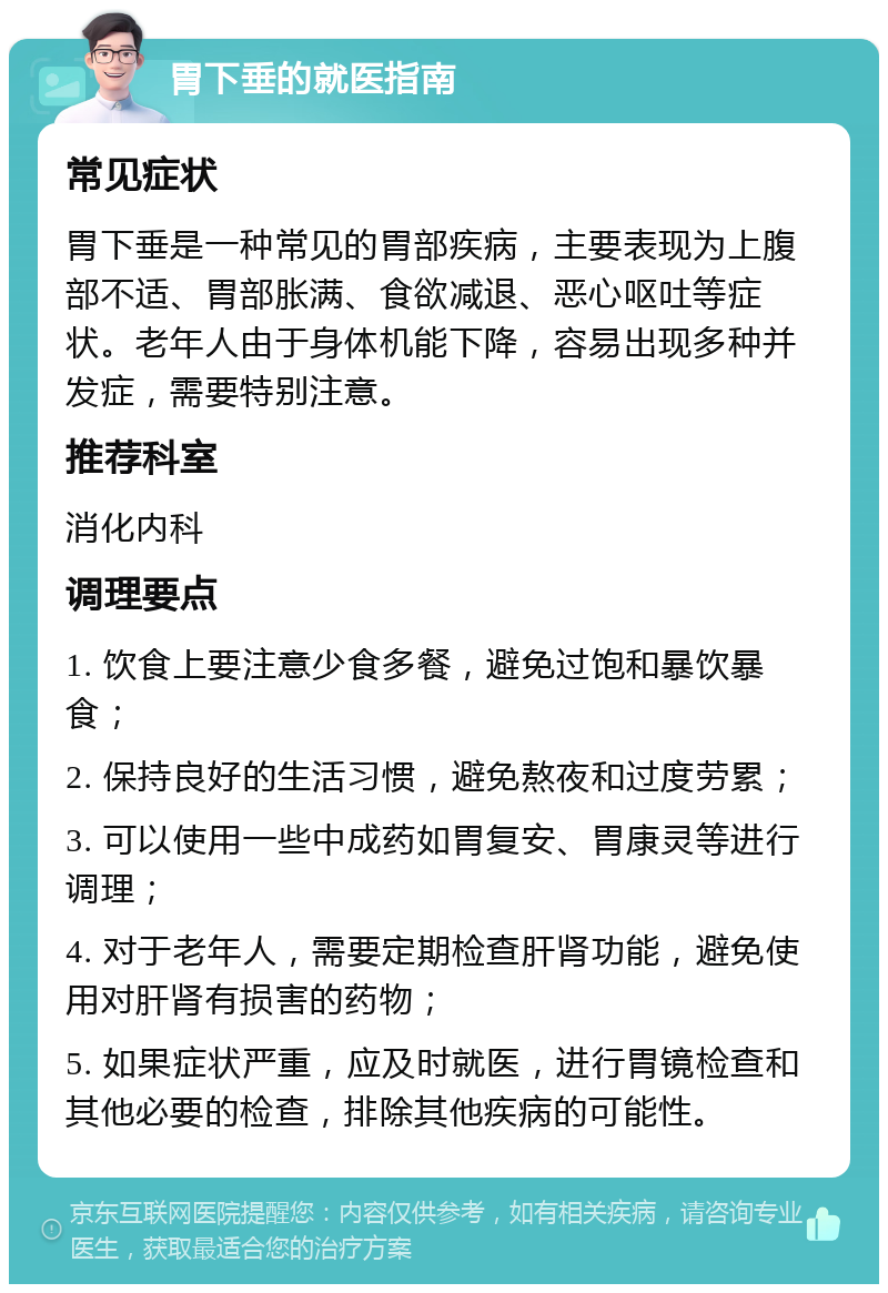 胃下垂的就医指南 常见症状 胃下垂是一种常见的胃部疾病，主要表现为上腹部不适、胃部胀满、食欲减退、恶心呕吐等症状。老年人由于身体机能下降，容易出现多种并发症，需要特别注意。 推荐科室 消化内科 调理要点 1. 饮食上要注意少食多餐，避免过饱和暴饮暴食； 2. 保持良好的生活习惯，避免熬夜和过度劳累； 3. 可以使用一些中成药如胃复安、胃康灵等进行调理； 4. 对于老年人，需要定期检查肝肾功能，避免使用对肝肾有损害的药物； 5. 如果症状严重，应及时就医，进行胃镜检查和其他必要的检查，排除其他疾病的可能性。