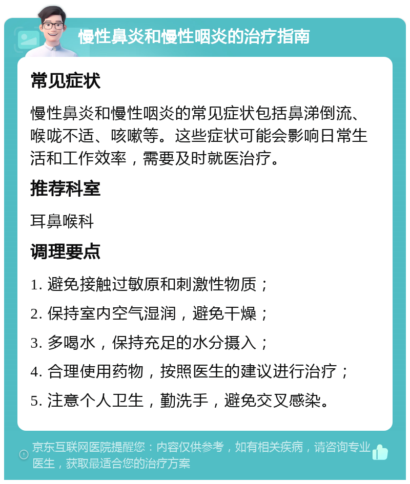 慢性鼻炎和慢性咽炎的治疗指南 常见症状 慢性鼻炎和慢性咽炎的常见症状包括鼻涕倒流、喉咙不适、咳嗽等。这些症状可能会影响日常生活和工作效率，需要及时就医治疗。 推荐科室 耳鼻喉科 调理要点 1. 避免接触过敏原和刺激性物质； 2. 保持室内空气湿润，避免干燥； 3. 多喝水，保持充足的水分摄入； 4. 合理使用药物，按照医生的建议进行治疗； 5. 注意个人卫生，勤洗手，避免交叉感染。