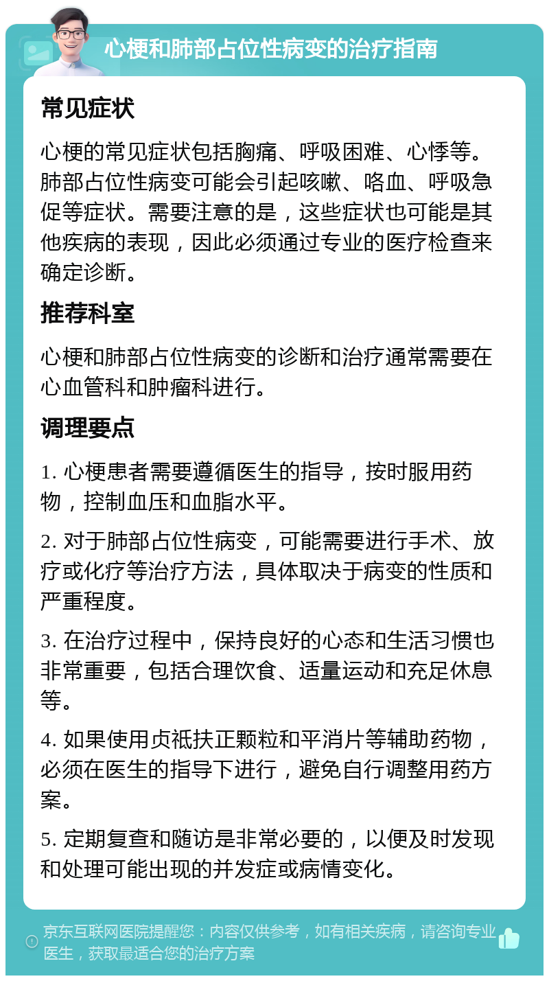 心梗和肺部占位性病变的治疗指南 常见症状 心梗的常见症状包括胸痛、呼吸困难、心悸等。肺部占位性病变可能会引起咳嗽、咯血、呼吸急促等症状。需要注意的是，这些症状也可能是其他疾病的表现，因此必须通过专业的医疗检查来确定诊断。 推荐科室 心梗和肺部占位性病变的诊断和治疗通常需要在心血管科和肿瘤科进行。 调理要点 1. 心梗患者需要遵循医生的指导，按时服用药物，控制血压和血脂水平。 2. 对于肺部占位性病变，可能需要进行手术、放疗或化疗等治疗方法，具体取决于病变的性质和严重程度。 3. 在治疗过程中，保持良好的心态和生活习惯也非常重要，包括合理饮食、适量运动和充足休息等。 4. 如果使用贞祗扶正颗粒和平消片等辅助药物，必须在医生的指导下进行，避免自行调整用药方案。 5. 定期复查和随访是非常必要的，以便及时发现和处理可能出现的并发症或病情变化。