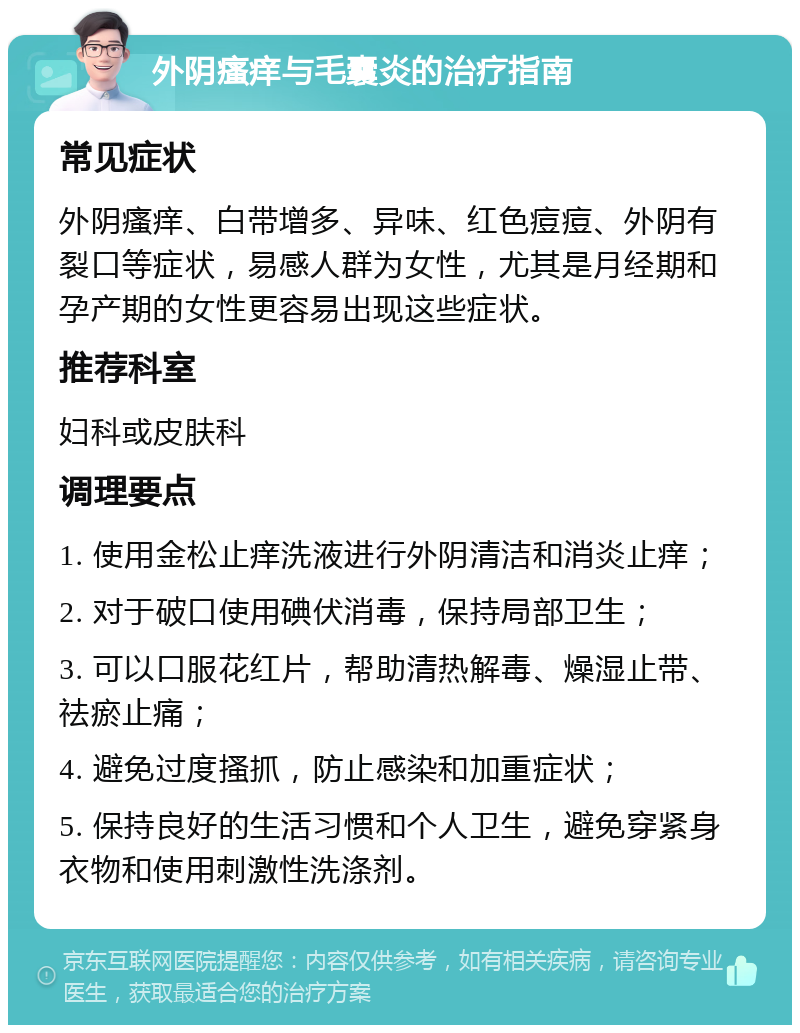 外阴瘙痒与毛囊炎的治疗指南 常见症状 外阴瘙痒、白带增多、异味、红色痘痘、外阴有裂口等症状，易感人群为女性，尤其是月经期和孕产期的女性更容易出现这些症状。 推荐科室 妇科或皮肤科 调理要点 1. 使用金松止痒洗液进行外阴清洁和消炎止痒； 2. 对于破口使用碘伏消毒，保持局部卫生； 3. 可以口服花红片，帮助清热解毒、燥湿止带、祛瘀止痛； 4. 避免过度搔抓，防止感染和加重症状； 5. 保持良好的生活习惯和个人卫生，避免穿紧身衣物和使用刺激性洗涤剂。