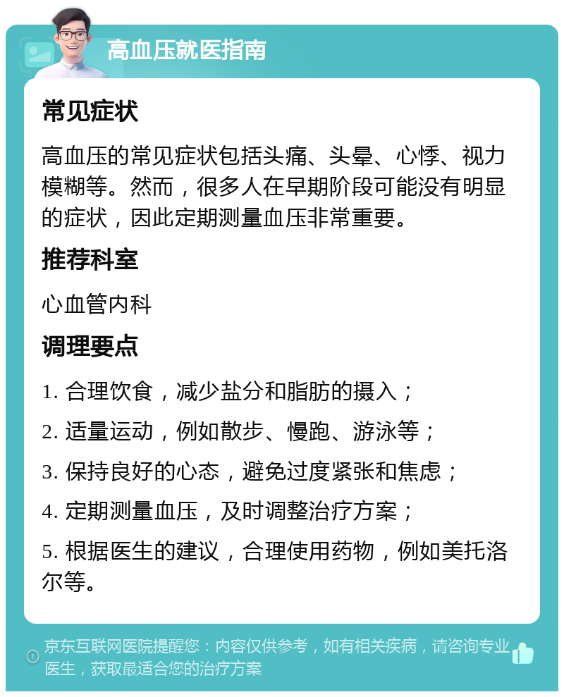 高血压就医指南 常见症状 高血压的常见症状包括头痛、头晕、心悸、视力模糊等。然而，很多人在早期阶段可能没有明显的症状，因此定期测量血压非常重要。 推荐科室 心血管内科 调理要点 1. 合理饮食，减少盐分和脂肪的摄入； 2. 适量运动，例如散步、慢跑、游泳等； 3. 保持良好的心态，避免过度紧张和焦虑； 4. 定期测量血压，及时调整治疗方案； 5. 根据医生的建议，合理使用药物，例如美托洛尔等。