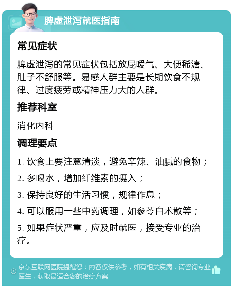 脾虚泄泻就医指南 常见症状 脾虚泄泻的常见症状包括放屁嗳气、大便稀溏、肚子不舒服等。易感人群主要是长期饮食不规律、过度疲劳或精神压力大的人群。 推荐科室 消化内科 调理要点 1. 饮食上要注意清淡，避免辛辣、油腻的食物； 2. 多喝水，增加纤维素的摄入； 3. 保持良好的生活习惯，规律作息； 4. 可以服用一些中药调理，如参苓白术散等； 5. 如果症状严重，应及时就医，接受专业的治疗。