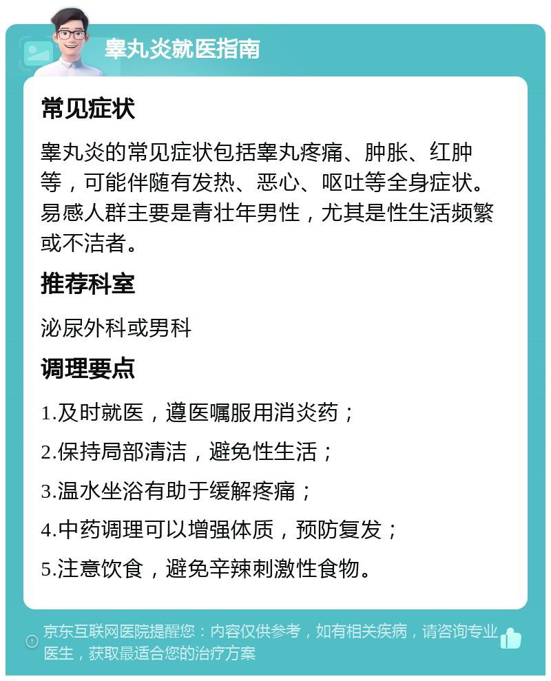 睾丸炎就医指南 常见症状 睾丸炎的常见症状包括睾丸疼痛、肿胀、红肿等，可能伴随有发热、恶心、呕吐等全身症状。易感人群主要是青壮年男性，尤其是性生活频繁或不洁者。 推荐科室 泌尿外科或男科 调理要点 1.及时就医，遵医嘱服用消炎药； 2.保持局部清洁，避免性生活； 3.温水坐浴有助于缓解疼痛； 4.中药调理可以增强体质，预防复发； 5.注意饮食，避免辛辣刺激性食物。