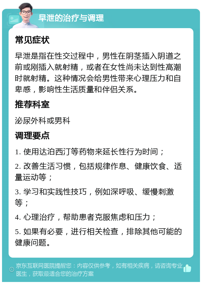 早泄的治疗与调理 常见症状 早泄是指在性交过程中，男性在阴茎插入阴道之前或刚插入就射精，或者在女性尚未达到性高潮时就射精。这种情况会给男性带来心理压力和自卑感，影响性生活质量和伴侣关系。 推荐科室 泌尿外科或男科 调理要点 1. 使用达泊西汀等药物来延长性行为时间； 2. 改善生活习惯，包括规律作息、健康饮食、适量运动等； 3. 学习和实践性技巧，例如深呼吸、缓慢刺激等； 4. 心理治疗，帮助患者克服焦虑和压力； 5. 如果有必要，进行相关检查，排除其他可能的健康问题。