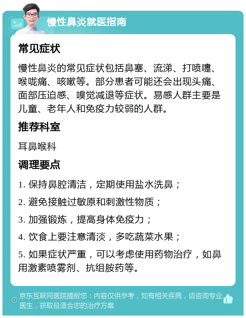 慢性鼻炎就医指南 常见症状 慢性鼻炎的常见症状包括鼻塞、流涕、打喷嚏、喉咙痛、咳嗽等。部分患者可能还会出现头痛、面部压迫感、嗅觉减退等症状。易感人群主要是儿童、老年人和免疫力较弱的人群。 推荐科室 耳鼻喉科 调理要点 1. 保持鼻腔清洁，定期使用盐水洗鼻； 2. 避免接触过敏原和刺激性物质； 3. 加强锻炼，提高身体免疫力； 4. 饮食上要注意清淡，多吃蔬菜水果； 5. 如果症状严重，可以考虑使用药物治疗，如鼻用激素喷雾剂、抗组胺药等。