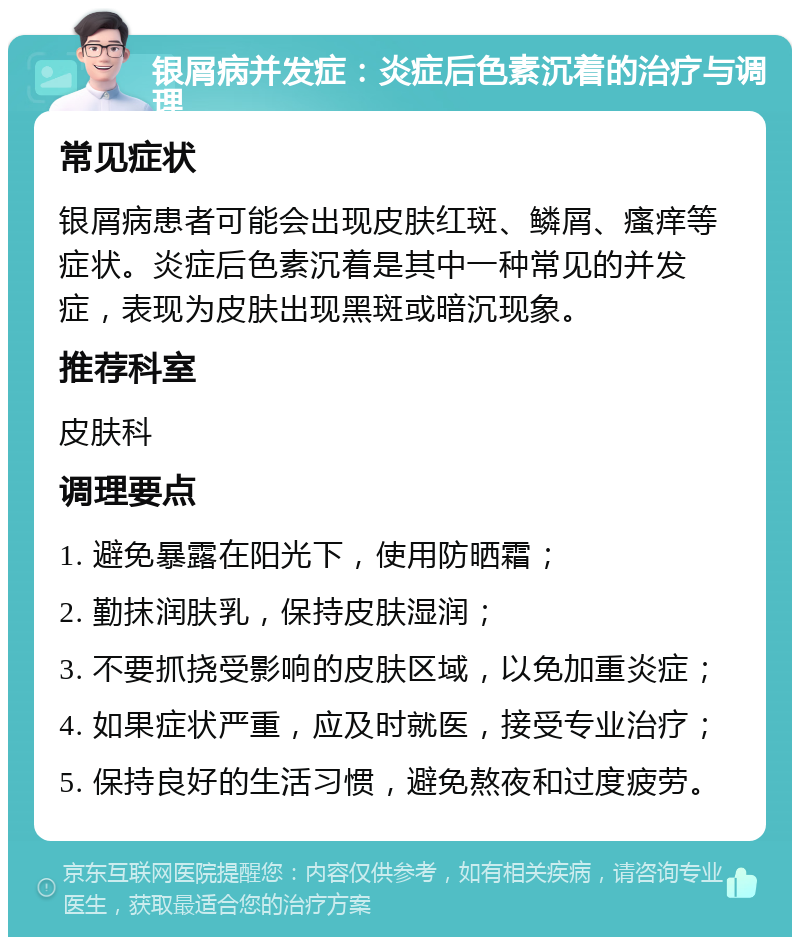 银屑病并发症：炎症后色素沉着的治疗与调理 常见症状 银屑病患者可能会出现皮肤红斑、鳞屑、瘙痒等症状。炎症后色素沉着是其中一种常见的并发症，表现为皮肤出现黑斑或暗沉现象。 推荐科室 皮肤科 调理要点 1. 避免暴露在阳光下，使用防晒霜； 2. 勤抹润肤乳，保持皮肤湿润； 3. 不要抓挠受影响的皮肤区域，以免加重炎症； 4. 如果症状严重，应及时就医，接受专业治疗； 5. 保持良好的生活习惯，避免熬夜和过度疲劳。