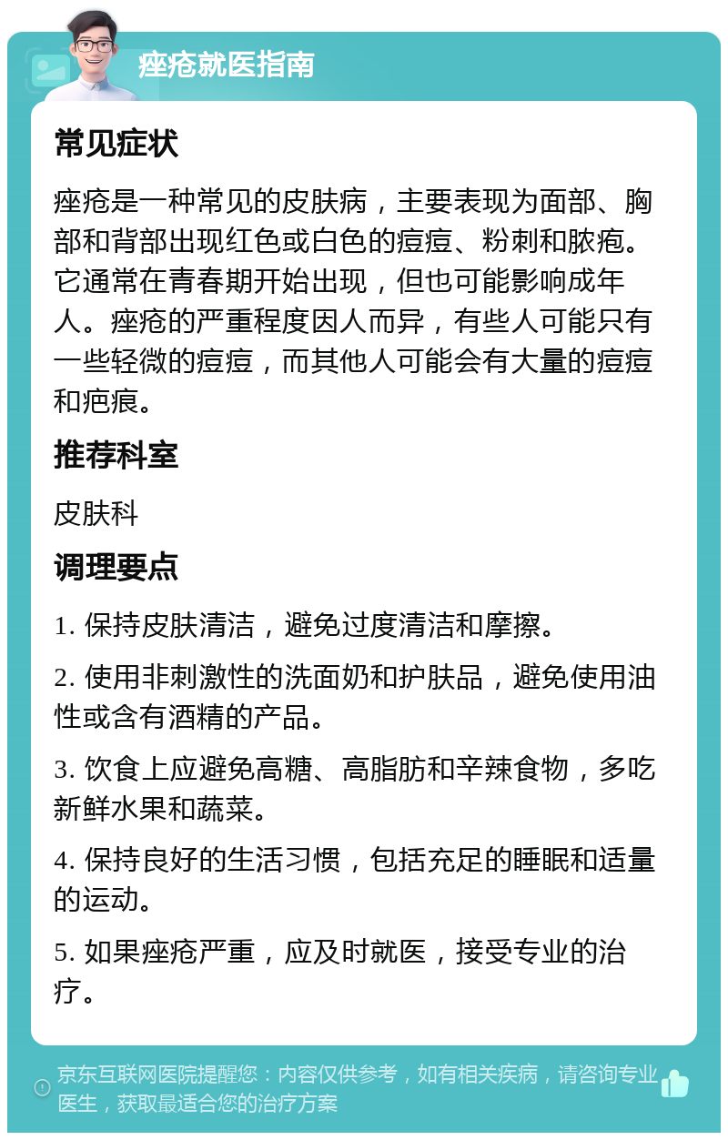 痤疮就医指南 常见症状 痤疮是一种常见的皮肤病，主要表现为面部、胸部和背部出现红色或白色的痘痘、粉刺和脓疱。它通常在青春期开始出现，但也可能影响成年人。痤疮的严重程度因人而异，有些人可能只有一些轻微的痘痘，而其他人可能会有大量的痘痘和疤痕。 推荐科室 皮肤科 调理要点 1. 保持皮肤清洁，避免过度清洁和摩擦。 2. 使用非刺激性的洗面奶和护肤品，避免使用油性或含有酒精的产品。 3. 饮食上应避免高糖、高脂肪和辛辣食物，多吃新鲜水果和蔬菜。 4. 保持良好的生活习惯，包括充足的睡眠和适量的运动。 5. 如果痤疮严重，应及时就医，接受专业的治疗。