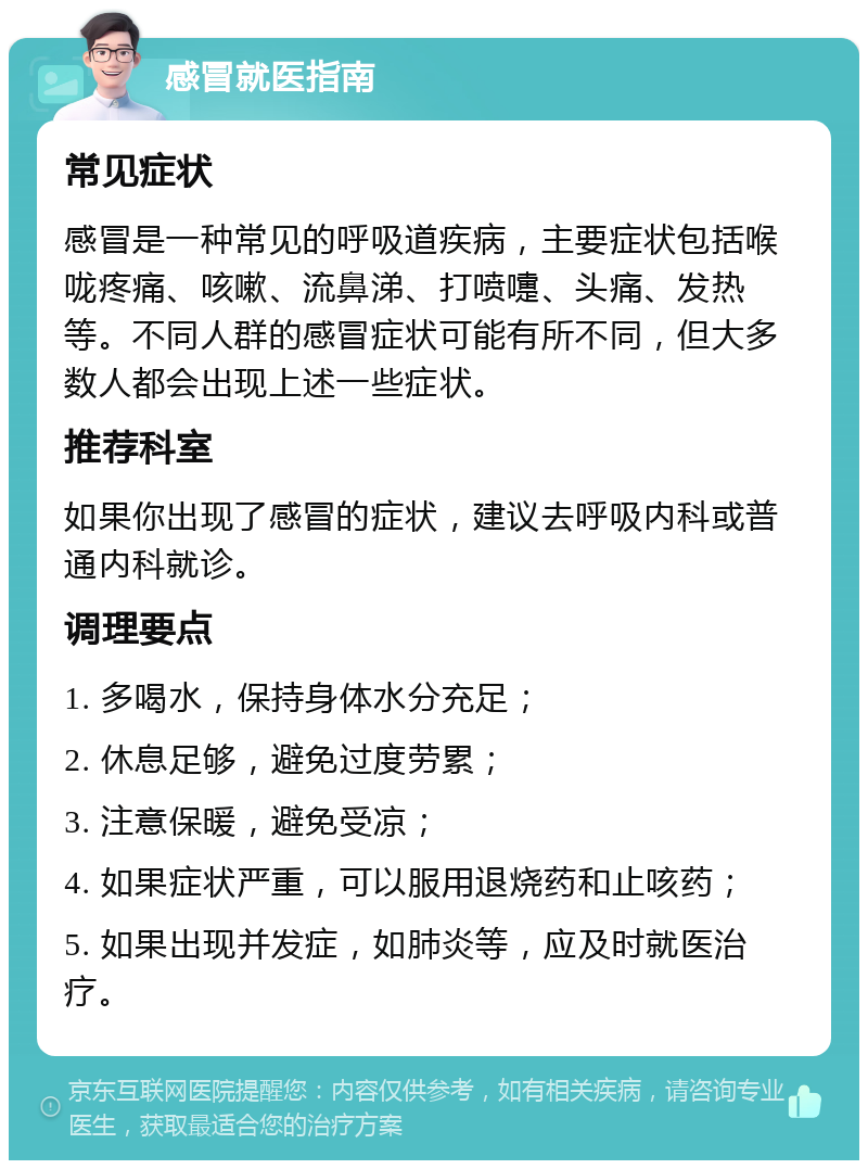 感冒就医指南 常见症状 感冒是一种常见的呼吸道疾病，主要症状包括喉咙疼痛、咳嗽、流鼻涕、打喷嚏、头痛、发热等。不同人群的感冒症状可能有所不同，但大多数人都会出现上述一些症状。 推荐科室 如果你出现了感冒的症状，建议去呼吸内科或普通内科就诊。 调理要点 1. 多喝水，保持身体水分充足； 2. 休息足够，避免过度劳累； 3. 注意保暖，避免受凉； 4. 如果症状严重，可以服用退烧药和止咳药； 5. 如果出现并发症，如肺炎等，应及时就医治疗。