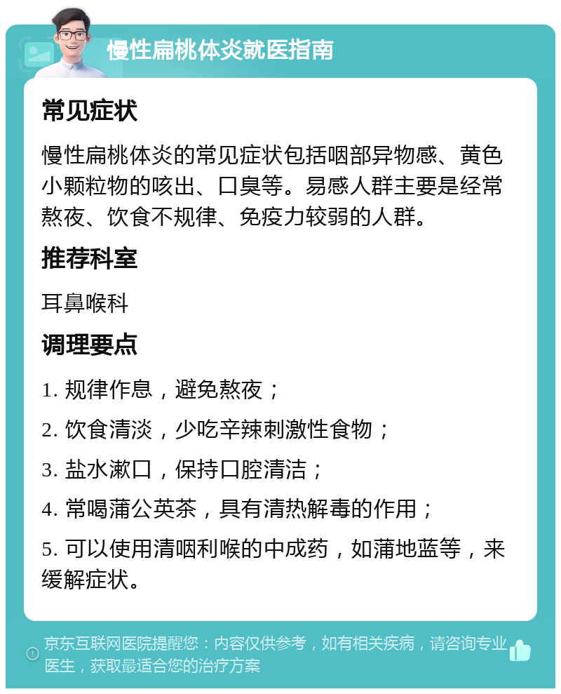 慢性扁桃体炎就医指南 常见症状 慢性扁桃体炎的常见症状包括咽部异物感、黄色小颗粒物的咳出、口臭等。易感人群主要是经常熬夜、饮食不规律、免疫力较弱的人群。 推荐科室 耳鼻喉科 调理要点 1. 规律作息，避免熬夜； 2. 饮食清淡，少吃辛辣刺激性食物； 3. 盐水漱口，保持口腔清洁； 4. 常喝蒲公英茶，具有清热解毒的作用； 5. 可以使用清咽利喉的中成药，如蒲地蓝等，来缓解症状。