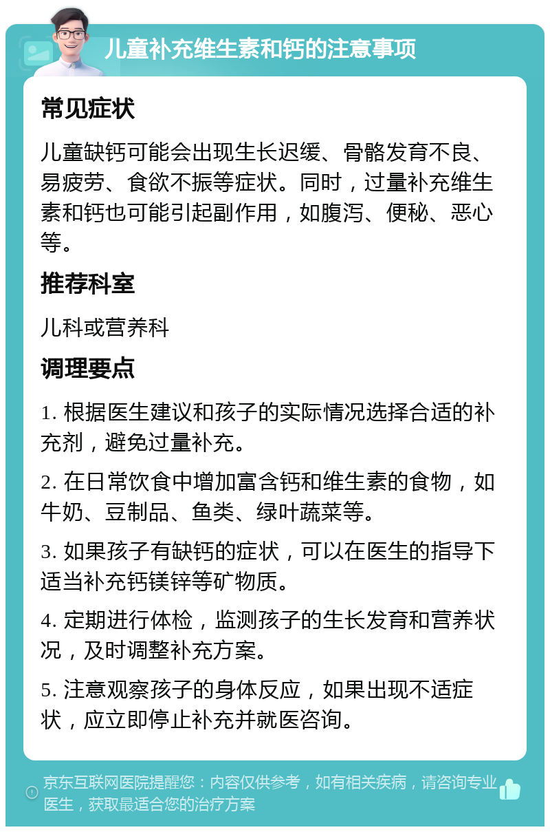 儿童补充维生素和钙的注意事项 常见症状 儿童缺钙可能会出现生长迟缓、骨骼发育不良、易疲劳、食欲不振等症状。同时，过量补充维生素和钙也可能引起副作用，如腹泻、便秘、恶心等。 推荐科室 儿科或营养科 调理要点 1. 根据医生建议和孩子的实际情况选择合适的补充剂，避免过量补充。 2. 在日常饮食中增加富含钙和维生素的食物，如牛奶、豆制品、鱼类、绿叶蔬菜等。 3. 如果孩子有缺钙的症状，可以在医生的指导下适当补充钙镁锌等矿物质。 4. 定期进行体检，监测孩子的生长发育和营养状况，及时调整补充方案。 5. 注意观察孩子的身体反应，如果出现不适症状，应立即停止补充并就医咨询。